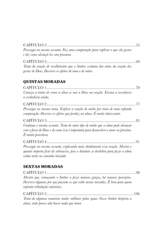 CAPÍTULO 2............................................................................................55
Prossegue no mesmo assunto. Faz uma comparação para explicar o que são gostos
e diz como alcançá-los sem procurar.
CAPÍTULO 3............................................................................................60
Trata da oração de recolhimento que o Senhor costuma dar antes da oração dos
gostos de Deus. Descreve os efeitos de uma e de outra.
QUINTAS MORADAS
CAPÍTULO 1............................................................................................70
Começa a tratar de como a alma se une a Deus na oração. Ensina a reconhecer
a verdadeira união.
CAPÍTULO 2............................................................................................77
Prossegue no mesmo tema. Explica a oração de união por meio de uma refinada
comparação. Descreve os efeitos que produz na alma. É muito interessante.
CAPÍTULO 3............................................................................................85
Continua o mesmo assunto. Trata de outro tipo de união que a alma pode alcançar
com o favor de Deus e de como isso é importante para desenvolver o amor ao próximo.
É muito proveitoso.
CAPÍTULO 4............................................................................................91
Prossegue no mesmo assunto, explicando mais detidamente essa oração. Mostra o
quanto importa ficar de sobreaviso, pois o demônio se desdobra para fazer a alma
voltar atrás no caminho iniciado.
SEXTAS MORADAS
CAPÍTULO 1............................................................................................98
Mostra que, começando o Senhor a fazer maiores graças, há maiores provações.
Descreve algumas por que passam os que estão nestas moradas. É bom para quem
enfrenta tribulações interiores.
CAPÍTULO 2..........................................................................................106
Trata de algumas maneiras muito sublimes pelas quais Nosso Senhor desperta a
alma, onde parece não haver nada que temer.
 