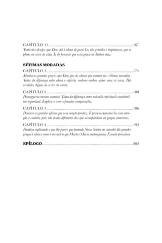 CAPÍTULO 11........................................................................................167
Trata dos desejos que Deus dá à alma de gozá-Lo, tão grandes e impetuosos, que a
põem em risco de vida. E do proveito que essa graça do Senhor traz.
SÉTIMAS MORADAS
CAPÍTULO 1..........................................................................................174
Mostra as grandes graças que Deus faz às almas que entram nas sétimas moradas.
Trata da diferença entre alma e espírito, embora ambos sejam uma só coisa. Há
verdades dignas de se ter em conta.
CAPÍTULO 2..........................................................................................180
Prossegue no mesmo assunto. Trata da diferença entre noivado espiritual e matrimô-
nio espiritual. Explica-a com refinadas comparações.
CAPÍTULO 3..........................................................................................186
Descreve os grandes efeitos que essa oração produz. É preciso examiná-los com aten-
ção e cautela, pois são muito diferentes dos que acompanham as graças anteriores.
CAPÍTULO 4..........................................................................................193
Finaliza explicando o que lhe parece que pretende Nosso Senhor ao conceder tão grandes
graças à alma e como é necessário que Marta e Maria andem juntas. É muito proveitoso.
EPÍLOGO..............................................................................................202
 