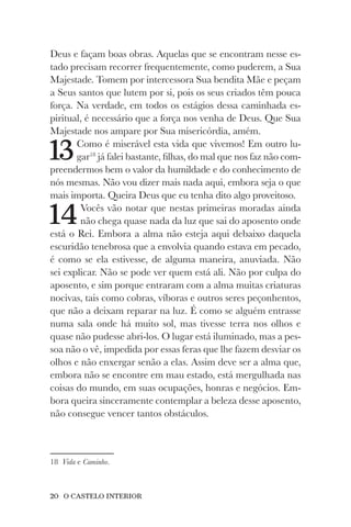 20 O CASTELO INTERIOR
Deus e façam boas obras. Aquelas que se encontram nesse es-
tado precisam recorrer frequentemente, como puderem, a Sua
Majestade. Tomem por intercessora Sua bendita Mãe e peçam
a Seus santos que lutem por si, pois os seus criados têm pouca
força. Na verdade, em todos os estágios dessa caminhada es-
piritual, é necessário que a força nos venha de Deus. Que Sua
Majestade nos ampare por Sua misericórdia, amém.
13Como é miserável esta vida que vivemos! Em outro lu-
gar18
já falei bastante, filhas, do mal que nos faz não com-
preendermos bem o valor da humildade e do conhecimento de
nós mesmas. Não vou dizer mais nada aqui, embora seja o que
mais importa. Queira Deus que eu tenha dito algo proveitoso.
14Vocês vão notar que nestas primeiras moradas ainda
não chega quase nada da luz que sai do aposento onde
está o Rei. Embora a alma não esteja aqui debaixo daquela
escuridão tenebrosa que a envolvia quando estava em pecado,
é como se ela estivesse, de alguma maneira, anuviada. Não
sei explicar. Não se pode ver quem está ali. Não por culpa do
aposento, e sim porque entraram com a alma muitas criaturas
nocivas, tais como cobras, víboras e outros seres peçonhentos,
que não a deixam reparar na luz. É como se alguém entrasse
numa sala onde há muito sol, mas tivesse terra nos olhos e
quase não pudesse abri-los. O lugar está iluminado, mas a pes-
soa não o vê, impedida por essas feras que lhe fazem desviar os
olhos e não enxergar senão a elas. Assim deve ser a alma que,
embora não se encontre em mau estado, está mergulhada nas
coisas do mundo, em suas ocupações, honras e negócios. Em-
bora queira sinceramente contemplar a beleza desse aposento,
não consegue vencer tantos obstáculos.
18 Vida e Caminho.
 