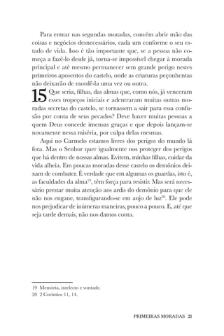 PRIMEIRAS MORADAS 21
Para entrar nas segundas moradas, convém abrir mão das
coisas e negócios desnecessários, cada um conforme o seu es-
tado de vida. Isso é tão importante que, se a pessoa não co-
meça a fazê-lo desde já, torna-se impossível chegar à morada
principal e até mesmo permanecer sem grande perigo nestes
primeiros aposentos do castelo, onde as criaturas peçonhentas
não deixarão de mordê-la uma vez ou outra.
15Que seria, filhas, das almas que, como nós, já venceram
esses tropeços iniciais e adentraram muitas outras mo-
radas secretas do castelo, se tornassem a sair para essa confu-
são por conta de seus pecados? Deve haver muitas pessoas a
quem Deus concede imensas graças e que depois lançam-se
novamente nessa miséria, por culpa delas mesmas.
Aqui no Carmelo estamos livres dos perigos do mundo lá
fora. Mas o Senhor quer igualmente nos proteger dos perigos
que há dentro de nossas almas. Evitem, minhas filhas, cuidar da
vida alheia. Em poucas moradas desse castelo os demônios dei-
xam de combater. É verdade que em algumas os guardas, isto é,
as faculdades da alma19
, têm força para resistir. Mas será neces-
sário prestar muita atenção aos ardis do demônio para que ele
não nos engane, transfigurando-se em anjo de luz20
. Ele pode
nos prejudicar de inúmeras maneiras, pouco a pouco. E, até que
seja tarde demais, não nos damos conta.
19 Memória, intelecto e vontade.
20 2 Coríntios 11, 14.
 