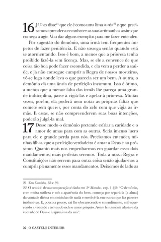 22 O CASTELO INTERIOR
16Já lhes disse21
que ele é como uma lima surda22
e que preci-
samos aprender a reconhecer as suas artimanhas assim que
começa a agir. Vou dar alguns exemplos para me fazer entender.
Por sugestão do demônio, uma irmã tem frequentes ím-
petos de fazer penitência. E não sossega senão quando está
se atormentando. Isso é bom, a menos que a prioresa tenha
proibido fazê-la sem licença. Mas, se ele a convence de que
coisa tão boa pode fazer escondida, e ela vem a perder a saú-
de, e já não consegue cumprir a Regra de nossos mosteiros,
vê-se logo aonde leva o que parecia ser um bem. A outra, o
demônio dá uma ânsia de perfeição incomum. Isso é ótimo,
a menos que a menor falta das irmãs lhe pareça uma gran-
de indisciplina, passe a vigiá-las e apelar à prioresa. Muitas
vezes, porém, ela poderá nem notar as próprias faltas que
comete sem querer, por conta do zelo com que vigia as ir-
mãs. E essas, se não compreenderem suas boas intenções,
poderão julgá-la mal.
17Desse modo o demônio pretende esfriar a caridade e o
amor de umas para com as outras. Seria imenso lucro
para ele e grande perda para nós. Precisamos entender, mi-
nhas filhas, que a perfeição verdadeira é amar a Deus e ao pró-
ximo. Quanto mais nos empenharmos em guardar esses dois
mandamentos, mais perfeitas seremos. Toda a nossa Regra e
Constituições não servem para outra coisa senão ajudar-nos a
cumprir plenamente esses mandamentos. Deixemos de lado as
21 Em Caminho, 38 e 39.
22 O sentido dessa comparação é dado em 5as
Moradas, cap. 4, § 8: “O demônio,
com muita sutileza e sob a aparência do bem, começa por separá-la [a alma]
da vontade divina em coisinhas de nada e envolvê-la em outras que faz parecer
inofensivas. E, pouco a pouco, vai lhe obscurecendo o entendimento, enfraque-
cendo a vontade e avivando nela o amor próprio. Assim lentamente afasta-a da
vontade de Deus e a aproxima da sua”.
 