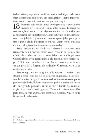 PRIMEIRAS MORADAS 23
indiscrições que podem nos fazer muito mal. Que cada uma
olhe apenas para si mesma. Em outra parte23
, já lhes falei bas-
tante sobre isso e não vou me alongar mais aqui.
18Gostaria que vocês nunca se esquecessem de como é
importante o amor de umas pelas outras. E não pres-
tem atenção se notarem em alguma irmã umas ninharias que
às vezes nem são imperfeições. Como sabemos pouco, arrisca-
mo-nos a julgá-la injustamente. Assim, quem julga pode per-
der a paz e ainda inquietar as outras. Vejam como custaria
caro a perfeição se tomássemos esse caminho.
Seria perigo maior ainda se o demônio tentasse uma
irmã contra a prioresa. Nesse caso, convém ter muita dis-
crição. Se a prioresa cometer uma falta contra a Regra ou a
Constituição, avisem primeiro a ela mesma, pois nem sem-
pre é fácil interpretá-las. Se ela não se emendar, notifique-
-se ao prelado24
. É gesto de caridade. O mesmo vale para
as demais irmãs.
Sendo algo realmente grave, não caiam na tentação de
deixar passar, com receio de estarem enganadas. Mas pen-
sem bem antes de agir. E só tratem desses assuntos com quem
pode ser ajudado. Evitem mexericos, pois o demônio é capaz
de tirar grande proveito, introduzindo o hábito da murmu-
ração. Aqui no Carmelo, glória a Deus, não há tanta ocasião
para isso, já que guardamos contínuo silêncio. Mas é bom
ficarmos de sobreaviso.
23 Vida, 13.
24 Prelado é o provincial ou o bispo; prioresa é a superiora da comunidade em
cada Carmelo.
 