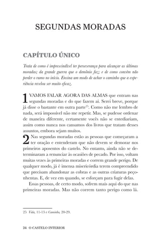 24 O CASTELO INTERIOR
SEGUNDAS MORADAS
CAPÍTULO ÚNICO
Trata de como é imprescindível ter perseverança para alcançar as últimas
moradas; da grande guerra que o demônio faz; e de como convém não
perder o rumo no início. Ensina um modo de achar o caminho que a expe-
riência revelou ser muito eficaz.
1VAMOS FALAR AGORA DAS ALMAS que entram nas
segundas moradas e do que fazem aí. Serei breve, porque
já disse o bastante em outra parte25
. Como não me lembro de
nada, será impossível não me repetir. Mas, se pudesse ordenar
de maneira diferente, certamente vocês não se entediariam,
assim como nunca nos cansamos dos livros que tratam desses
assuntos, embora sejam muitos.
2Nas segundas moradas estão as pessoas que começaram a
ter oração e entenderam que não devem se demorar nos
primeiros aposentos do castelo. No entanto, ainda não se de-
terminaram a renunciar às ocasiões de pecado. Por isso, voltam
muitas vezes às primeiras moradas e correm grande perigo. De
qualquer modo, já é imensa misericórdia terem compreendido
que precisam abandonar as cobras e as outras criaturas peço-
nhentas. E, de vez em quando, se esforçam para fugir delas.
Essas pessoas, de certo modo, sofrem mais aqui do que nas
primeiras moradas. Mas não correm tanto perigo como lá.
25 Vida, 11-13 e Caminho, 20-29.
 