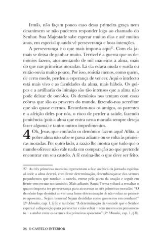 26 O CASTELO INTERIOR
Irmãs, não façam pouco caso dessa primeira graça nem
desanimem se não puderem responder logo ao chamado do
Senhor. Sua Majestade sabe esperar muitos dias e até muitos
anos, em especial quando vê perseverança e boas intenções.
A perseverança é o que mais importa aqui27
. Com ela ja-
mais se deixa de ganhar muito. Terrível é a guerra que os de-
mônios fazem, atormentando de mil maneiras a alma, mais
do que nas primeiras moradas. Lá ela estava muda e surda ou
então ouvia muito pouco. Por isso, resistia menos, como quem,
de certo modo, perdeu a esperança de vencer. Aqui o intelecto
está mais vivo e as faculdades da alma, mais hábeis. Os gol-
pes e a artilharia do inimigo são tão intensos que a alma não
pode deixar de ouvi-los. Os demônios nos tentam com essas
cobras que são os prazeres do mundo, fazendo-nos acreditar
que são quase eternos. Recordam-nos os amigos, os parentes
e a afeição deles por nós, o risco de perder a saúde, fazendo
penitência (pois a alma que entra nesta morada sempre deseja
fazer alguma) e tantos outros impedimentos.
4Oh, Jesus, que confusão os demônios fazem aqui! Aflita, a
pobre alma não sabe se passa adiante ou se volta às primei-
ras moradas. Por outro lado, a razão lhe mostra que tudo que o
mundo oferece não vale nada em comparação ao que pretende
encontrar em seu castelo. A fé ensina-lhe o que deve ser feito.
27 As três primeiras moradas representam a fase ascética da jornada espiritu-
al onde a alma deverá, com firme determinação, desembaraçar-se dos vermes
peçonhentos que rondam o castelo, entrar pela porta da oração e seguir em
frente sem recuar no caminho. Mais adiante, Santa Teresa voltará a ressaltar o
quanto importa ter perseverança para atravessar as três primeiras moradas: “O
demônio logo desistirá ao ver uma firme determinação de não voltar ao primei-
ro aposento... Sejam homens! Sejam decididas como guerreiros em combate!”
(2as
Moradas, cap. 1, § 6); e também: “A determinação da vontade que o Senhor
espera é a disposição para perseverar e não voltar – nem mesmo em pensamen-
to – a andar entre os vermes dos primeiros aposentos” (3as
Moradas, cap. 1, § 8).
 