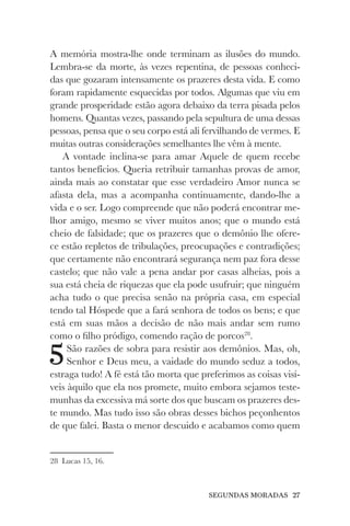 SEGUNDAS MORADAS 27
A memória mostra-lhe onde terminam as ilusões do mundo.
Lembra-se da morte, às vezes repentina, de pessoas conheci-
das que gozaram intensamente os prazeres desta vida. E como
foram rapidamente esquecidas por todos. Algumas que viu em
grande prosperidade estão agora debaixo da terra pisada pelos
homens. Quantas vezes, passando pela sepultura de uma dessas
pessoas, pensa que o seu corpo está ali fervilhando de vermes. E
muitas outras considerações semelhantes lhe vêm à mente.
A vontade inclina-se para amar Aquele de quem recebe
tantos benefícios. Queria retribuir tamanhas provas de amor,
ainda mais ao constatar que esse verdadeiro Amor nunca se
afasta dela, mas a acompanha continuamente, dando-lhe a
vida e o ser. Logo compreende que não poderá encontrar me-
lhor amigo, mesmo se viver muitos anos; que o mundo está
cheio de falsidade; que os prazeres que o demônio lhe ofere-
ce estão repletos de tribulações, preocupações e contradições;
que certamente não encontrará segurança nem paz fora desse
castelo; que não vale a pena andar por casas alheias, pois a
sua está cheia de riquezas que ela pode usufruir; que ninguém
acha tudo o que precisa senão na própria casa, em especial
tendo tal Hóspede que a fará senhora de todos os bens; e que
está em suas mãos a decisão de não mais andar sem rumo
como o filho pródigo, comendo ração de porcos28
.
5São razões de sobra para resistir aos demônios. Mas, oh,
Senhor e Deus meu, a vaidade do mundo seduz a todos,
estraga tudo! A fé está tão morta que preferimos as coisas visí-
veis àquilo que ela nos promete, muito embora sejamos teste-
munhas da excessiva má sorte dos que buscam os prazeres des-
te mundo. Mas tudo isso são obras desses bichos peçonhentos
de que falei. Basta o menor descuido e acabamos como quem
28 Lucas 15, 16.
 