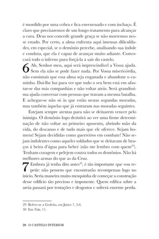 28 O CASTELO INTERIOR
é mordido por uma cobra e fica envenenado e com inchaço. É
claro que precisaremos de um longo tratamento para alcançar
a cura. Deus nos concede grande graça se não morremos nes-
se estado. Por certo, a alma enfrenta aqui imensas dificulda-
des, em especial, se o demônio percebe, analisando sua índole
e conduta, que ela é capaz de avançar muito adiante. Convo-
cará todo o inferno para forçá-la a sair do castelo.
6Ah, Senhor meu, aqui será imprescindível a Vossa ajuda.
Sem ela não se pode fazer nada. Por Vossa misericórdia,
não consintais que essa alma seja enganada e abandone o ca-
minho. Dai-lhe luz para ver que todo o seu bem está em afas-
tar-se das más companhias e não voltar atrás. Será grandíssi-
ma ajuda conversar com pessoas que travam a mesma batalha.
E achegar-se não só às que estão nestas segundas moradas,
mas também àquelas que já entraram nas moradas seguintes.
Estejam sempre atentas para não se deixarem vencer pelo
inimigo. O demônio logo desistirá ao ver uma firme determi-
nação de não voltar ao primeiro aposento, abrindo mão da
vida, do descanso e de tudo mais que ele oferece. Sejam ho-
mens! Sejam decididas como guerreiros em combate! Não se-
jam indolentes como aqueles soldados que se deitavam de bru-
ços à beira d’água para beber (não me lembro com quem29
).
Tenham coragem e pelejem contra todos os demônios. Não há
melhores armas do que as da Cruz.
7Embora já tenha dito antes30
, é tão importante que vou re-
petir: não pensem que encontrarão recompensas logo no
início. Seria maneira muito mesquinha de começar a construção
desse edifício tão precioso e imponente. Quem edifica sobre a
areia passará por tentações e desgostos e sofrerá enorme perda.
29 Refere-se a Gedeão, em Juízes 7, 5-6.
30 Em Vida, 11.
 