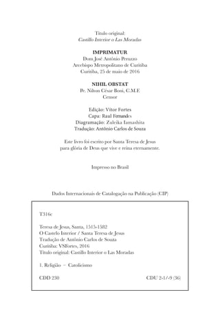     
	 CDU 2-1/-9 (36)
Título original:
Castillo Interior o Las Moradas
IMPRIMATUR
Dom José Antônio Peruzzo
Arcebispo Metropolitano de Curitiba
Curitiba, 25 de maio de 2016
NIHIL OBSTAT
Pe. Nilton César Boni, C.M.F.
Censor
Edição: Vítor Fortes
Capa: Raul Fernandes
Diagramação: Zuleika Iamashita
Tradução: Antônio Carlos de Souza
Este livro foi escrito por Santa Teresa de Jesus
para glória de Deus que vive e reina eternamente.
Impresso no Brasil
Dados Internacionais de Catalogação na Publicação (CIP)
 