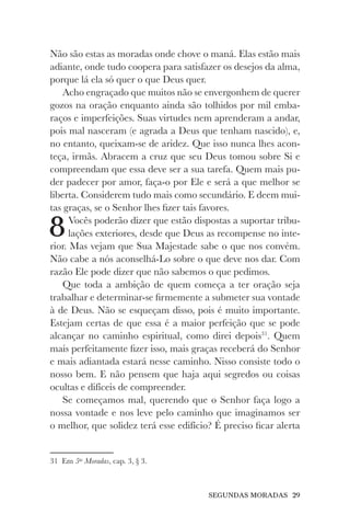 SEGUNDAS MORADAS 29
Não são estas as moradas onde chove o maná. Elas estão mais
adiante, onde tudo coopera para satisfazer os desejos da alma,
porque lá ela só quer o que Deus quer.
Acho engraçado que muitos não se envergonhem de querer
gozos na oração enquanto ainda são tolhidos por mil emba-
raços e imperfeições. Suas virtudes nem aprenderam a andar,
pois mal nasceram (e agrada a Deus que tenham nascido), e,
no entanto, queixam-se de aridez. Que isso nunca lhes acon-
teça, irmãs. Abracem a cruz que seu Deus tomou sobre Si e
compreendam que essa deve ser a sua tarefa. Quem mais pu-
der padecer por amor, faça-o por Ele e será a que melhor se
liberta. Considerem tudo mais como secundário. E deem mui-
tas graças, se o Senhor lhes fizer tais favores.
8Vocês poderão dizer que estão dispostas a suportar tribu-
lações exteriores, desde que Deus as recompense no inte-
rior. Mas vejam que Sua Majestade sabe o que nos convém.
Não cabe a nós aconselhá-Lo sobre o que deve nos dar. Com
razão Ele pode dizer que não sabemos o que pedimos.
Que toda a ambição de quem começa a ter oração seja
trabalhar e determinar-se firmemente a submeter sua vontade
à de Deus. Não se esqueçam disso, pois é muito importante.
Estejam certas de que essa é a maior perfeição que se pode
alcançar no caminho espiritual, como direi depois31
. Quem
mais perfeitamente fizer isso, mais graças receberá do Senhor
e mais adiantada estará nesse caminho. Nisso consiste todo o
nosso bem. E não pensem que haja aqui segredos ou coisas
ocultas e difíceis de compreender.
Se começamos mal, querendo que o Senhor faça logo a
nossa vontade e nos leve pelo caminho que imaginamos ser
o melhor, que solidez terá esse edifício? É preciso ficar alerta
31 Em 5as
Moradas, cap. 3, § 3.
 