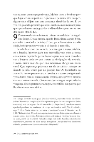30 O CASTELO INTERIOR
contra esses vermes peçonhentos. Muitas vezes o Senhor quer
que haja securas espirituais e que maus pensamentos nos per-
sigam e nos aflijam sem que possamos afastá-los de nós. E, de
vez em quando, permite que essas criaturas nos mordam para
que aprendamos a nos guardar melhor delas e para ver se nos
dói muito ofendê-Lo.
9Portanto não desanimem se caírem nem deixem de seguir
em frente. Dessa mesma queda Deus tirará algum bem,
como faz o vendedor de triaga32
que, para demonstrar sua efi-
cácia, bebe primeiro veneno e só depois, o remédio.
Se não houvesse outro meio de enxergar a nossa miséria,
só a batalha interior para nos reconciliarmos com a nossa
consciência depois de pecar bastaria para nos fazer reconhe-
cer o imenso prejuízo que trazem as dissipações do mundo.
Haverá maior mal do que não acharmos abrigo em nossa
casa? Que esperança podemos ter de encontrar sossego no
mundo se não temos paz no próprio lar? As faculdades da
alma são nossos parentes mais próximos e nossos amigos mais
verdadeiros com os quais sempre teremos de conviver, mesmo
contra a nossa vontade. O remorso que se segue ao pecado é a
vingança desses parentes e amigos, ressentidos da guerra que
lhes fizeram nossos vícios.
32 Triaga: fórmula usada para provocar vômito, indicada contra envenena-
mento. Sentido da comparação: Deus permite que o fiel caia em pecado (beba
o veneno), mas em seguida lhe dá o remédio (a triaga), isto é, tira dessa mesma
queda algum bem, de modo que ele cresça na virtude e na fé. Nas 3as
Moradas,
cap. 2, § 2, a Santa voltará a esse tema, como também nas 6as
Moradas, cap. 4,
§ 11: “Pelo amor de Deus, irmãs, aproveitemos nossas faltas para reconhecer o
quanto somos miseráveis. Assim poderemos usá-las para remediar a nossa pou-
ca visão, como fez o Senhor, curando o cego com lodo. Reconhecendo nossas
imperfeições, crescerá em nós o desejo de suplicar-Lhe que tire bens das nossas
misérias para em tudo contentarmos Sua Majestade”.
 