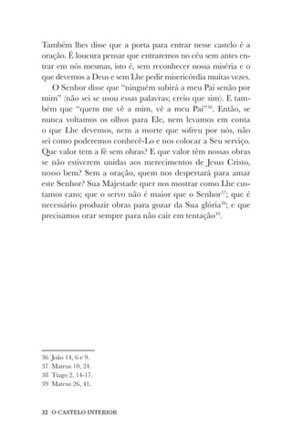32 O CASTELO INTERIOR
Também lhes disse que a porta para entrar nesse castelo é a
oração. É loucura pensar que entraremos no céu sem antes en-
trar em nós mesmas, isto é, sem reconhecer nossa miséria e o
que devemos a Deus e sem Lhe pedir misericórdia muitas vezes.
O Senhor disse que “ninguém subirá a meu Pai senão por
mim” (não sei se usou essas palavras; creio que sim). E tam-
bém que “quem me vê a mim, vê a meu Pai”36
. Então, se
nunca voltamos os olhos para Ele, nem levamos em conta
o que Lhe devemos, nem a morte que sofreu por nós, não
sei como poderemos conhecê-Lo e nos colocar a Seu serviço.
Que valor tem a fé sem obras? E que valor têm nossas obras
se não estiverem unidas aos merecimentos de Jesus Cristo,
nosso bem? Sem a oração, quem nos despertará para amar
este Senhor? Sua Majestade quer nos mostrar como Lhe cus-
tamos caro; que o servo não é maior que o Senhor37
; que é
necessário produzir obras para gozar da Sua glória38
; e que
precisamos orar sempre para não cair em tentação39
.
36 João 14, 6 e 9.
37 Mateus 10, 24.
38 Tiago 2, 14-17.
39 Mateus 26, 41.
 