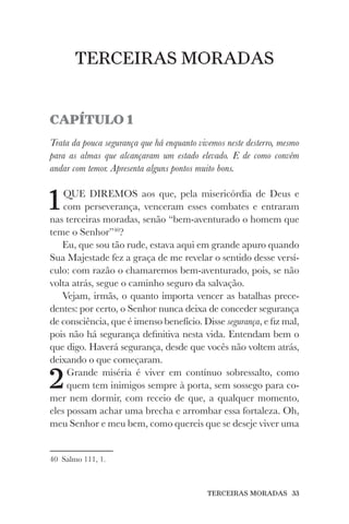 TERCEIRAS MORADAS 33
TERCEIRAS MORADAS
CAPÍTULO 1
Trata da pouca segurança que há enquanto vivemos neste desterro, mesmo
para as almas que alcançaram um estado elevado. E de como convém
andar com temor. Apresenta alguns pontos muito bons.
1QUE DIREMOS aos que, pela misericórdia de Deus e
com perseverança, venceram esses combates e entraram
nas terceiras moradas, senão “bem-aventurado o homem que
teme o Senhor”40
?
Eu, que sou tão rude, estava aqui em grande apuro quando
Sua Majestade fez a graça de me revelar o sentido desse versí-
culo: com razão o chamaremos bem-aventurado, pois, se não
volta atrás, segue o caminho seguro da salvação.
Vejam, irmãs, o quanto importa vencer as batalhas prece-
dentes: por certo, o Senhor nunca deixa de conceder segurança
de consciência, que é imenso benefício. Disse segurança, e fiz mal,
pois não há segurança definitiva nesta vida. Entendam bem o
que digo. Haverá segurança, desde que vocês não voltem atrás,
deixando o que começaram.
2Grande miséria é viver em contínuo sobressalto, como
quem tem inimigos sempre à porta, sem sossego para co-
mer nem dormir, com receio de que, a qualquer momento,
eles possam achar uma brecha e arrombar essa fortaleza. Oh,
meu Senhor e meu bem, como quereis que se deseje viver uma
40 Salmo 111, 1.
 