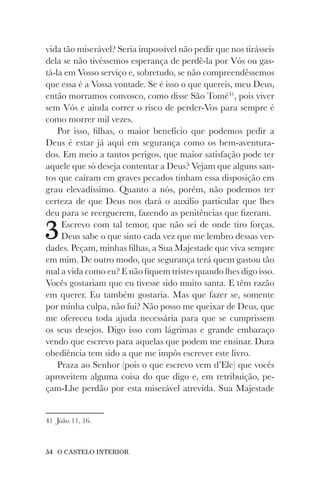 34 O CASTELO INTERIOR
vida tão miserável? Seria impossível não pedir que nos tirásseis
dela se não tivéssemos esperança de perdê-la por Vós ou gas-
tá-la em Vosso serviço e, sobretudo, se não compreendêssemos
que essa é a Vossa vontade. Se é isso o que quereis, meu Deus,
então morramos convosco, como disse São Tomé41
, pois viver
sem Vós e ainda correr o risco de perder-Vos para sempre é
como morrer mil vezes.
Por isso, filhas, o maior benefício que podemos pedir a
Deus é estar já aqui em segurança como os bem-aventura-
dos. Em meio a tantos perigos, que maior satisfação pode ter
aquele que só deseja contentar a Deus? Vejam que alguns san-
tos que caíram em graves pecados tinham essa disposição em
grau elevadíssimo. Quanto a nós, porém, não podemos ter
certeza de que Deus nos dará o auxílio particular que lhes
deu para se reerguerem, fazendo as penitências que fizeram.
3Escrevo com tal temor, que não sei de onde tiro forças.
Deus sabe o que sinto cada vez que me lembro dessas ver-
dades. Peçam, minhas filhas, a Sua Majestade que viva sempre
em mim. De outro modo, que segurança terá quem gastou tão
mal a vida como eu? E não fiquem tristes quando lhes digo isso.
Vocês gostariam que eu tivesse sido muito santa. E têm razão
em querer. Eu também gostaria. Mas que fazer se, somente
por minha culpa, não fui? Não posso me queixar de Deus, que
me ofereceu toda ajuda necessária para que se cumprissem
os seus desejos. Digo isso com lágrimas e grande embaraço
vendo que escrevo para aquelas que podem me ensinar. Dura
obediência tem sido a que me impôs escrever este livro.
Praza ao Senhor (pois o que escrevo vem d’Ele) que vocês
aproveitem alguma coisa do que digo e, em retribuição, pe-
çam-Lhe perdão por esta miserável atrevida. Sua Majestade
41 João 11, 16.
 