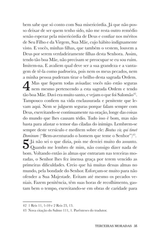 TERCEIRAS MORADAS 35
bem sabe que só conto com Sua misericórdia. Já que não pos-
so deixar de ser quem tenho sido, não me resta outro remédio
senão esperar pela misericórdia de Deus e confiar nos méritos
de Seu Filho e da Virgem, Sua Mãe, cujo hábito indignamente
visto. E vocês, minhas filhas, que também o vestem, louvem a
Deus por serem verdadeiramente filhas desta Senhora. Assim,
tendo tão boa Mãe, não precisam se preocupar se eu sou ruim.
Imitem-na. E avaliem qual deve ser a sua grandeza e a vanta-
gem de tê-la como padroeira, pois nem os meus pecados, nem
a minha pessoa puderam tirar o brilho desta sagrada Ordem.
4Mas que fiquem todas avisadas: vocês não estão seguras
nem mesmo pertencendo a esta sagrada Ordem e tendo
tão boa Mãe. Davi era muito santo, e vejam o que foi Salomão42
.
Tampouco confiem na vida enclausurada e penitente que le-
vam aqui. Nem se julguem seguras porque falam sempre com
Deus, exercitando-se continuamente na oração, longe das coisas
do mundo que lhes causam tédio. Tudo isso é bom, mas não
basta para afastar o temor das ciladas do inimigo. Lembrem-se
sempre deste versículo e meditem sobre ele: Beatus vir, qui timet
Dominum (“Bem-aventurado o homem que teme o Senhor”)43
.
5Já não sei o que dizia, pois me desviei muito do assunto.
Quando me lembro de mim, não consigo dizer nada de
bom. Voltando então às almas que entraram nas terceiras mo-
radas, o Senhor lhes fez imensa graça por terem vencido as
primeiras dificuldades. Creio que há muitas dessas almas no
mundo, pela bondade do Senhor. Esforçam-se muito para não
ofender a Sua Majestade. Evitam até mesmo os pecados ve-
niais. Fazem penitência, têm suas horas de recolhimento, gas-
tam bem o tempo, exercitando-se em obras de caridade para
42 1 Reis 11, 1-10 e 2 Reis 23, 13.
43 Nova citação do Salmo 111, 1. Parênteses do tradutor.
 