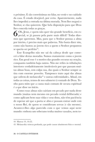 36 O CASTELO INTERIOR
o próximo. E são corretíssimas no falar, no vestir e no cuidado
da casa. É estado desejável, por certo. Aparentemente, nada
lhes impedirá a entrada na última morada. Nem lhes negará o
Senhor, se elas quiserem. Que bela disposição para que Deus
lhes conceda todas as graças.
6Oh, Jesus, e quem não quer tão grande benefício, em es-
pecial, se já passou pela parte mais difícil? Todas dize-
mos que queremos. Mas, para que o Senhor possua a alma
por inteiro, é preciso mais que palavras. Não basta dizer sim,
como não bastou ao jovem rico a quem o Senhor perguntou
se queria ser perfeito44
.
Esse Evangelho não me sai da cabeça desde que come-
cei a falar destas moradas. Somos exatamente como o jovem
rico. Em geral esse é o motivo das grandes securas na oração,
conquanto também haja outros. Não me refiro às tribulações
interiores verdadeiramente intoleráveis por que passam mui-
tas almas boas, sem culpa sua, das quais o Senhor sempre as
tira com enorme proveito. Tampouco trato aqui das almas
que sofrem de melancolia45
e outras enfermidades. Afinal, em
todas as coisas, temos de nos submeter à vontade de Deus. Te-
nho para mim que a causa mais comum de secura espiritual
é a que disse no início.
Como essas almas não cairiam em pecado por nada deste
mundo (muitas nem mesmo em pecado venial deliberado) e
como aplicam bem suas vidas e seus dons, não têm paciência
de esperar até que a porta se abra e possam entrar onde está
o nosso Rei, de quem se consideram servas (e são mesmo).
Acontece-lhes algo parecido com o que vemos aqui neste
mundo: embora um soberano tenha muitos vassalos, nem to-
44 Mateus 19, 16-22.
45 Melancolia: tristeza profunda, que pode causar abatimento físico e mental.
 
