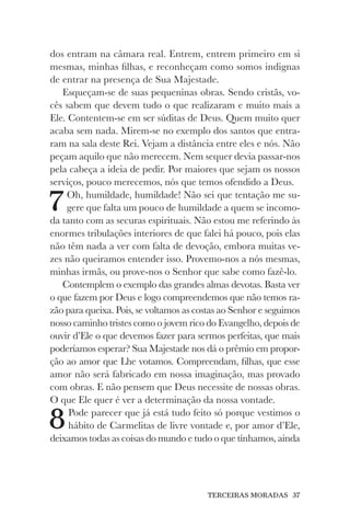TERCEIRAS MORADAS 37
dos entram na câmara real. Entrem, entrem primeiro em si
mesmas, minhas filhas, e reconheçam como somos indignas
de entrar na presença de Sua Majestade.
Esqueçam-se de suas pequeninas obras. Sendo cristãs, vo-
cês sabem que devem tudo o que realizaram e muito mais a
Ele. Contentem-se em ser súditas de Deus. Quem muito quer
acaba sem nada. Mirem-se no exemplo dos santos que entra-
ram na sala deste Rei. Vejam a distância entre eles e nós. Não
peçam aquilo que não merecem. Nem sequer devia passar-nos
pela cabeça a ideia de pedir. Por maiores que sejam os nossos
serviços, pouco merecemos, nós que temos ofendido a Deus.
7Oh, humildade, humildade! Não sei que tentação me su-
gere que falta um pouco de humildade a quem se incomo-
da tanto com as securas espirituais. Não estou me referindo às
enormes tribulações interiores de que falei há pouco, pois elas
não têm nada a ver com falta de devoção, embora muitas ve-
zes não queiramos entender isso. Provemo-nos a nós mesmas,
minhas irmãs, ou prove-nos o Senhor que sabe como fazê-lo.
Contemplem o exemplo das grandes almas devotas. Basta ver
o que fazem por Deus e logo compreendemos que não temos ra-
zão para queixa. Pois, se voltamos as costas ao Senhor e seguimos
nosso caminho tristes como o jovem rico do Evangelho, depois de
ouvir d’Ele o que devemos fazer para sermos perfeitas, que mais
poderíamos esperar? Sua Majestade nos dá o prêmio em propor-
ção ao amor que Lhe votamos. Compreendam, filhas, que esse
amor não será fabricado em nossa imaginação, mas provado
com obras. E não pensem que Deus necessite de nossas obras.
O que Ele quer é ver a determinação da nossa vontade.
8Pode parecer que já está tudo feito só porque vestimos o
hábito de Carmelitas de livre vontade e, por amor d’Ele,
deixamos todas as coisas do mundo e tudo o que tínhamos, ainda
 
