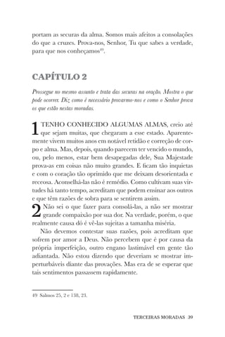TERCEIRAS MORADAS 39
portam as securas da alma. Somos mais afeitos a consolações
do que a cruzes. Prova-nos, Senhor, Tu que sabes a verdade,
para que nos conheçamos49
.
CAPÍTULO 2
Prossegue no mesmo assunto e trata das securas na oração. Mostra o que
pode ocorrer. Diz como é necessário provarmo-nos e como o Senhor prova
os que estão nestas moradas.
1TENHO CONHECIDO ALGUMAS ALMAS, creio até
que sejam muitas, que chegaram a esse estado. Aparente-
mente vivem muitos anos em notável retidão e correção de cor-
po e alma. Mas, depois, quando parecem ter vencido o mundo,
ou, pelo menos, estar bem desapegadas dele, Sua Majestade
prova-as em coisas não muito grandes. E ficam tão inquietas
e com o coração tão oprimido que me deixam desorientada e
receosa. Aconselhá-las não é remédio. Como cultivam suas vir-
tudes há tanto tempo, acreditam que podem ensinar aos outros
e que têm razões de sobra para se sentirem assim.
2Não sei o que fazer para consolá-las, a não ser mostrar
grande compaixão por sua dor. Na verdade, porém, o que
realmente causa dó é vê-las sujeitas a tamanha miséria.
Não devemos contestar suas razões, pois acreditam que
sofrem por amor a Deus. Não percebem que é por causa da
própria imperfeição, outro engano lastimável em gente tão
adiantada. Não estou dizendo que deveriam se mostrar im-
perturbáveis diante das provações. Mas era de se esperar que
tais sentimentos passassem rapidamente.
49 Salmos 25, 2 e 138, 23.
 