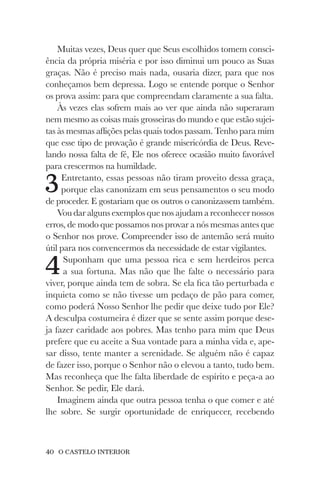 40 O CASTELO INTERIOR
Muitas vezes, Deus quer que Seus escolhidos tomem consci-
ência da própria miséria e por isso diminui um pouco as Suas
graças. Não é preciso mais nada, ousaria dizer, para que nos
conheçamos bem depressa. Logo se entende porque o Senhor
os prova assim: para que compreendam claramente a sua falta.
Às vezes elas sofrem mais ao ver que ainda não superaram
nem mesmo as coisas mais grosseiras do mundo e que estão sujei-
tas às mesmas aflições pelas quais todos passam. Tenho para mim
que esse tipo de provação é grande misericórdia de Deus. Reve-
lando nossa falta de fé, Ele nos oferece ocasião muito favorável
para crescermos na humildade.
3Entretanto, essas pessoas não tiram proveito dessa graça,
porque elas canonizam em seus pensamentos o seu modo
de proceder. E gostariam que os outros o canonizassem também.
Vou dar alguns exemplos que nos ajudam a reconhecer nossos
erros, de modo que possamos nos provar a nós mesmas antes que
o Senhor nos prove. Compreender isso de antemão será muito
útil para nos convencermos da necessidade de estar vigilantes.
4Suponham que uma pessoa rica e sem herdeiros perca
a sua fortuna. Mas não que lhe falte o necessário para
viver, porque ainda tem de sobra. Se ela fica tão perturbada e
inquieta como se não tivesse um pedaço de pão para comer,
como poderá Nosso Senhor lhe pedir que deixe tudo por Ele?
A desculpa costumeira é dizer que se sente assim porque dese-
ja fazer caridade aos pobres. Mas tenho para mim que Deus
prefere que eu aceite a Sua vontade para a minha vida e, ape-
sar disso, tente manter a serenidade. Se alguém não é capaz
de fazer isso, porque o Senhor não o elevou a tanto, tudo bem.
Mas reconheça que lhe falta liberdade de espírito e peça-a ao
Senhor. Se pedir, Ele dará.
Imaginem ainda que outra pessoa tenha o que comer e até
lhe sobre. Se surgir oportunidade de enriquecer, recebendo
 