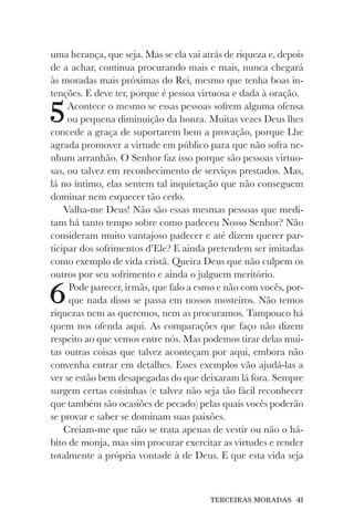 TERCEIRAS MORADAS 41
uma herança, que seja. Mas se ela vai atrás de riqueza e, depois
de a achar, continua procurando mais e mais, nunca chegará
às moradas mais próximas do Rei, mesmo que tenha boas in-
tenções. E deve ter, porque é pessoa virtuosa e dada à oração.
5Acontece o mesmo se essas pessoas sofrem alguma ofensa
ou pequena diminuição da honra. Muitas vezes Deus lhes
concede a graça de suportarem bem a provação, porque Lhe
agrada promover a virtude em público para que não sofra ne-
nhum arranhão. O Senhor faz isso porque são pessoas virtuo-
sas, ou talvez em reconhecimento de serviços prestados. Mas,
lá no íntimo, elas sentem tal inquietação que não conseguem
dominar nem esquecer tão cedo.
Valha-me Deus! Não são essas mesmas pessoas que medi-
tam há tanto tempo sobre como padeceu Nosso Senhor? Não
consideram muito vantajoso padecer e até dizem querer par-
ticipar dos sofrimentos d’Ele? E ainda pretendem ser imitadas
como exemplo de vida cristã. Queira Deus que não culpem os
outros por seu sofrimento e ainda o julguem meritório.
6Pode parecer, irmãs, que falo a esmo e não com vocês, por-
que nada disso se passa em nossos mosteiros. Não temos
riquezas nem as queremos, nem as procuramos. Tampouco há
quem nos ofenda aqui. As comparações que faço não dizem
respeito ao que vemos entre nós. Mas podemos tirar delas mui-
tas outras coisas que talvez aconteçam por aqui, embora não
convenha entrar em detalhes. Esses exemplos vão ajudá-las a
ver se estão bem desapegadas do que deixaram lá fora. Sempre
surgem certas coisinhas (e talvez não seja tão fácil reconhecer
que também são ocasiões de pecado) pelas quais vocês poderão
se provar e saber se dominam suas paixões.
Creiam-me que não se trata apenas de vestir ou não o há-
bito de monja, mas sim procurar exercitar as virtudes e render
totalmente a própria vontade à de Deus. E que esta vida seja
 