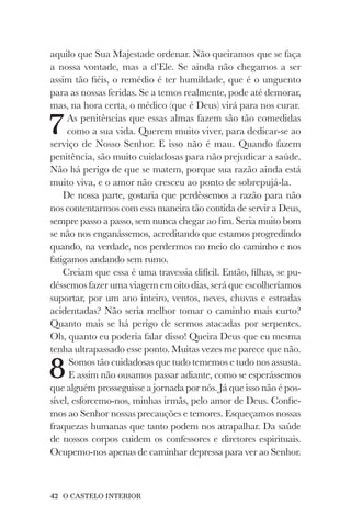 42 O CASTELO INTERIOR
aquilo que Sua Majestade ordenar. Não queiramos que se faça
a nossa vontade, mas a d’Ele. Se ainda não chegamos a ser
assim tão fiéis, o remédio é ter humildade, que é o unguento
para as nossas feridas. Se a temos realmente, pode até demorar,
mas, na hora certa, o médico (que é Deus) virá para nos curar.
7As penitências que essas almas fazem são tão comedidas
como a sua vida. Querem muito viver, para dedicar-se ao
serviço de Nosso Senhor. E isso não é mau. Quando fazem
penitência, são muito cuidadosas para não prejudicar a saúde.
Não há perigo de que se matem, porque sua razão ainda está
muito viva, e o amor não cresceu ao ponto de sobrepujá-la.
De nossa parte, gostaria que perdêssemos a razão para não
nos contentarmos com essa maneira tão contida de servir a Deus,
sempre passo a passo, sem nunca chegar ao fim. Seria muito bom
se não nos enganássemos, acreditando que estamos progredindo
quando, na verdade, nos perdermos no meio do caminho e nos
fatigamos andando sem rumo.
Creiam que essa é uma travessia difícil. Então, filhas, se pu-
déssemos fazer uma viagem em oito dias, será que escolheríamos
suportar, por um ano inteiro, ventos, neves, chuvas e estradas
acidentadas? Não seria melhor tomar o caminho mais curto?
Quanto mais se há perigo de sermos atacadas por serpentes.
Oh, quanto eu poderia falar disso! Queira Deus que eu mesma
tenha ultrapassado esse ponto. Muitas vezes me parece que não.
8Somos tão cuidadosas que tudo tememos e tudo nos assusta.
E assim não ousamos passar adiante, como se esperássemos
que alguém prosseguisse a jornada por nós. Já que isso não é pos-
sível, esforcemo-nos, minhas irmãs, pelo amor de Deus. Confie-
mos ao Senhor nossas precauções e temores. Esqueçamos nossas
fraquezas humanas que tanto podem nos atrapalhar. Da saúde
de nossos corpos cuidem os confessores e diretores espirituais.
Ocupemo-nos apenas de caminhar depressa para ver ao Senhor.
 
