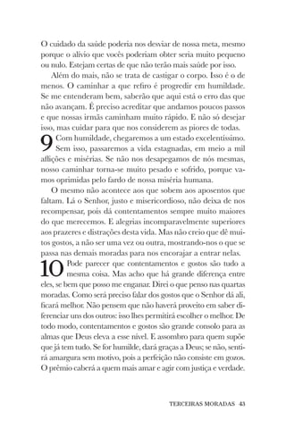 TERCEIRAS MORADAS 43
O cuidado da saúde poderia nos desviar de nossa meta, mesmo
porque o alívio que vocês poderiam obter seria muito pequeno
ou nulo. Estejam certas de que não terão mais saúde por isso.
Além do mais, não se trata de castigar o corpo. Isso é o de
menos. O caminhar a que refiro é progredir em humildade.
Se me entenderam bem, saberão que aqui está o erro das que
não avançam. É preciso acreditar que andamos poucos passos
e que nossas irmãs caminham muito rápido. E não só desejar
isso, mas cuidar para que nos considerem as piores de todas.
9Com humildade, chegaremos a um estado excelentíssimo.
Sem isso, passaremos a vida estagnadas, em meio a mil
aflições e misérias. Se não nos desapegamos de nós mesmas,
nosso caminhar torna-se muito pesado e sofrido, porque va-
mos oprimidas pelo fardo de nossa miséria humana.
O mesmo não acontece aos que sobem aos aposentos que
faltam. Lá o Senhor, justo e misericordioso, não deixa de nos
recompensar, pois dá contentamentos sempre muito maiores
do que merecemos. E alegrias incomparavelmente superiores
aos prazeres e distrações desta vida. Mas não creio que dê mui-
tos gostos, a não ser uma vez ou outra, mostrando-nos o que se
passa nas demais moradas para nos encorajar a entrar nelas.
10Pode parecer que contentamentos e gostos são tudo a
mesma coisa. Mas acho que há grande diferença entre
eles, se bem que posso me enganar. Direi o que penso nas quartas
moradas. Como será preciso falar dos gostos que o Senhor dá ali,
ficará melhor. Não pensem que não haverá proveito em saber di-
ferenciar uns dos outros: isso lhes permitirá escolher o melhor. De
todo modo, contentamentos e gostos são grande consolo para as
almas que Deus eleva a esse nível. E assombro para quem supõe
que já tem tudo. Se for humilde, dará graças a Deus; se não, senti-
rá amargura sem motivo, pois a perfeição não consiste em gozos.
O prêmio caberá a quem mais amar e agir com justiça e verdade.
 