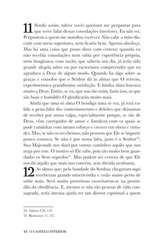 44 O CASTELO INTERIOR
11Sendo assim, talvez vocês queiram me perguntar para
que serve falar dessas consolações interiores. Eu não sei.
Perguntem a quem me mandou escrever. Não cabe a mim dis-
cutir com meus superiores, nem ficaria bem. Apenas obedeço.
Mas há uma coisa que posso dizer com certeza: quando eu
não recebia consolações nem sabia por experiência própria,
nem imaginava, com razão, que saberia um dia, já teria sido
grande alegria saber ou por raciocínios compreender que eu
agradava a Deus de algum modo. Quando lia algo sobre as
graças e consolos que o Senhor dá às almas que O servem,
experimentava grandíssima satisfação. E minha alma louvava
muito a Deus. Então, se eu, que sou tão ruim, fazia isso, as que
são boas e humildes O glorificarão muito mais.
Ainda que uma só alma O bendiga uma só vez, já terá va-
lido a pena falar dos contentamentos e deleites que deixamos
de receber por nossa culpa, especialmente porque, se são de
Deus, vêm carregados de amor e fortaleza com os quais se
pode caminhar com menos esforço e crescer em obras e virtu-
des. Mas, se não os recebemos, não pensem que Ele se importe
pouco conosco. Se não é por nossa falta, justo é o Senhor50
,
Sua Majestade nos dará por outros caminhos aquilo que nos
nega por esse. O motivo só Ele sabe, pois são muito bem guar-
dados os Seus segredos51
. Mas podem ter certeza de que Ele
nos dá aquilo que mais nos convém, sem dúvida nenhuma.
12As almas que, pela bondade do Senhor, chegaram aqui
receberam grande misericórdia e estão muito perto de
subir mais. Será muito proveitoso exercitarem-se na pronti-
dão da obediência. E, mesmo se não são pessoas de vida con-
sagrada, seria imensa ajuda ter um diretor espiritual a quem
50 Salmo 118, 137.
51 Romanos 11, 33.
 