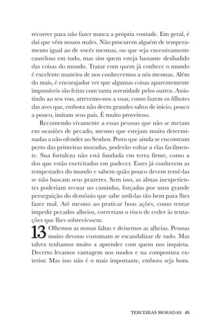 TERCEIRAS MORADAS 45
recorrer para não fazer nunca a própria vontade. Em geral, é
daí que vêm nossos males. Não procurem alguém de tempera-
mento igual ao de vocês mesmas, ou que seja excessivamente
cauteloso em tudo, mas sim quem esteja bastante desiludido
das coisas do mundo. Tratar com quem já conhece o mundo
é excelente maneira de nos conhecermos a nós mesmas. Além
do mais, é encorajador ver que algumas coisas aparentemente
impossíveis são feitas com tanta serenidade pelos outros. Assis-
tindo ao seu voo, atrevemo-nos a voar, como fazem os filhotes
das aves que, embora não deem grandes saltos de início, pouco
a pouco, imitam seus pais. É muito proveitoso.
Recomendo vivamente a essas pessoas que não se metam
em ocasiões de pecado, mesmo que estejam muito determi-
nadas a não ofender ao Senhor. Posto que ainda se encontram
perto das primeiras moradas, poderão voltar a elas facilmen-
te. Sua fortaleza não está fundada em terra firme, como a
dos que estão exercitados em padecer. Esses já conhecem as
tempestades do mundo e sabem quão pouco devem temê-las
se não buscam seus prazeres. Sem isso, as almas inexperien-
tes poderiam recuar no caminho, forçadas por uma grande
perseguição do demônio que sabe urdi-las tão bem para lhes
fazer mal. Até mesmo ao praticar boas ações, como tentar
impedir pecados alheios, correriam o risco de ceder às tenta-
ções que lhes sobreviessem.
13Olhemos as nossas faltas e deixemos as alheias. Pessoas
muito devotas costumam se escandalizar de tudo. Mas
talvez tenhamos muito a aprender com quem nos inquieta.
Decerto levamos vantagem nos modos e na compostura ex-
terior. Mas isso não é o mais importante, embora seja bom.
 