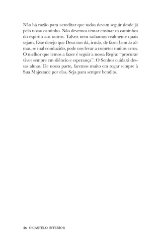 46 O CASTELO INTERIOR
Não há razão para acreditar que todos devam seguir desde já
pelo nosso caminho. Não devemos tentar ensinar os caminhos
do espírito aos outros. Talvez nem saibamos realmente quais
sejam. Esse desejo que Deus nos dá, irmãs, de fazer bem às al-
mas, se mal conduzido, pode nos levar a cometer muitos erros.
O melhor que temos a fazer é seguir a nossa Regra: “procurar
viver sempre em silêncio e esperança”. O Senhor cuidará des-
sas almas. De nossa parte, faremos muito em rogar sempre à
Sua Majestade por elas. Seja para sempre bendito.
 