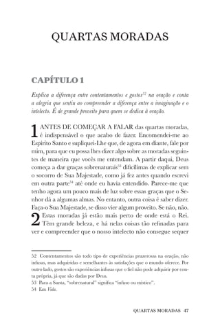 QUARTAS MORADAS 47
QUARTAS MORADAS
CAPÍTULO 1
Explica a diferença entre contentamentos e gostos52
na oração e conta
a alegria que sentiu ao compreender a diferença entre a imaginação e o
intelecto. É de grande proveito para quem se dedica à oração.
1ANTES DE COMEÇAR A FALAR das quartas moradas,
é indispensável o que acabo de fazer. Encomendei-me ao
Espírito Santo e supliquei-Lhe que, de agora em diante, fale por
mim, para que eu possa lhes dizer algo sobre as moradas seguin-
tes de maneira que vocês me entendam. A partir daqui, Deus
começa a dar graças sobrenaturais53
dificílimas de explicar sem
o socorro de Sua Majestade, como já fez antes quando escrevi
em outra parte54
até onde eu havia entendido. Parece-me que
tenho agora um pouco mais de luz sobre essas graças que o Se-
nhor dá a algumas almas. No entanto, outra coisa é saber dizer.
Faça-o Sua Majestade, se disso vier algum proveito. Se não, não.
2Estas moradas já estão mais perto de onde está o Rei.
Têm grande beleza, e há nelas coisas tão refinadas para
ver e compreender que o nosso intelecto não consegue sequer
52 Contentamentos são todo tipo de experiências prazerosas na oração, não
infusas, mas adquiridas e semelhantes às satisfações que o mundo oferece. Por
outro lado, gostos são experiências infusas que o fiel não pode adquirir por con-
ta própria, já que são dadas por Deus.
53 Para a Santa, “sobrenatural” significa “infuso ou místico”.
54 Em Vida.
 