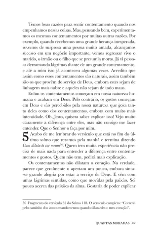 QUARTAS MORADAS 49
Temos boas razões para sentir contentamento quando nos
empenhamos nessas coisas. Mas, pensando bem, experimenta-
mos os mesmos contentamentos por muitas outras razões. Por
exemplo, quando recebemos uma grande herança inesperada,
revemos de surpresa uma pessoa muito amada, alcançamos
sucesso em um negócio importante, vemos regressar vivo o
marido, o irmão ou o filho que se presumia morto. Já vi pesso-
as derramando lágrimas diante de um grande contentamento,
e até a mim isso já aconteceu algumas vezes. Acredito que
assim como esses contentamentos são naturais, assim também
são os que provêm do serviço de Deus, embora estes sejam de
linhagem mais nobre e aqueles não sejam de todo maus.
Enfim os contentamentos começam em nossa natureza hu-
mana e acabam em Deus. Pelo contrário, os gostos começam
em Deus e são percebidos pela nossa natureza que goza tan-
to deles como dos contentamentos, embora com muito mais
intensidade. Oh, Jesus, quisera saber explicar isso! Vejo muito
claramente a diferença entre eles, mas não consigo me fazer
entender. Que o Senhor o faça por mim.
5Acabo de me lembrar do versículo que está no fim do úl-
timo salmo que rezamos pela manhã e termina dizendo
Cum dilatasti cor meum56
. Quem tem muita experiência não pre-
cisa de mais nada para entender a diferença entre contenta-
mentos e gostos. Quem não tem, pedirá mais explicação.
Os contentamentos não dilatam o coração. Na verdade,
parece que geralmente o apertam um pouco, embora sinta-
-se grande alegria por estar a serviço de Deus. E vêm com
umas lágrimas sentidas, como que movidas pela paixão. Sei
pouco acerca das paixões da alma. Gostaria de poder explicar
56 Fragmento do versículo 32 do Salmo 118. O versículo completo: “Correrei
pelo caminho dos vossos mandamentos quando dilatardes o meu coração”.
 