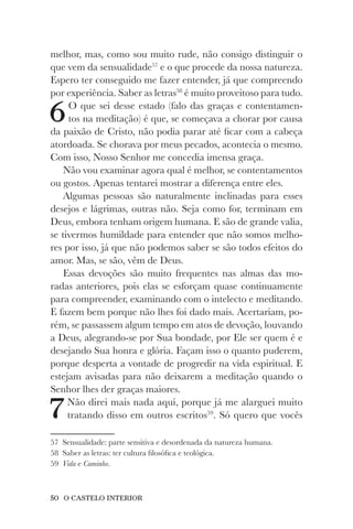 50 O CASTELO INTERIOR
melhor, mas, como sou muito rude, não consigo distinguir o
que vem da sensualidade57
e o que procede da nossa natureza.
Espero ter conseguido me fazer entender, já que compreendo
por experiência. Saber as letras58
é muito proveitoso para tudo.
6O que sei desse estado (falo das graças e contentamen-
tos na meditação) é que, se começava a chorar por causa
da paixão de Cristo, não podia parar até ficar com a cabeça
atordoada. Se chorava por meus pecados, acontecia o mesmo.
Com isso, Nosso Senhor me concedia imensa graça.
Não vou examinar agora qual é melhor, se contentamentos
ou gostos. Apenas tentarei mostrar a diferença entre eles.
Algumas pessoas são naturalmente inclinadas para esses
desejos e lágrimas, outras não. Seja como for, terminam em
Deus, embora tenham origem humana. E são de grande valia,
se tivermos humildade para entender que não somos melho-
res por isso, já que não podemos saber se são todos efeitos do
amor. Mas, se são, vêm de Deus.
Essas devoções são muito frequentes nas almas das mo-
radas anteriores, pois elas se esforçam quase continuamente
para compreender, examinando com o intelecto e meditando.
E fazem bem porque não lhes foi dado mais. Acertariam, po-
rém, se passassem algum tempo em atos de devoção, louvando
a Deus, alegrando-se por Sua bondade, por Ele ser quem é e
desejando Sua honra e glória. Façam isso o quanto puderem,
porque desperta a vontade de progredir na vida espiritual. E
estejam avisadas para não deixarem a meditação quando o
Senhor lhes der graças maiores.
7Não direi mais nada aqui, porque já me alarguei muito
tratando disso em outros escritos59
. Só quero que vocês
57 Sensualidade: parte sensitiva e desordenada da natureza humana.
58 Saber as letras: ter cultura filosófica e teológica.
59 Vida e Caminho.
 