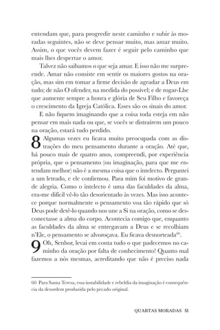 QUARTAS MORADAS 51
entendam que, para progredir neste caminho e subir às mo-
radas seguintes, não se deve pensar muito, mas amar muito.
Assim, o que vocês devem fazer é seguir pelo caminho que
mais lhes despertar o amor.
Talvez não saibamos o que seja amar. E isso não me surpre-
ende. Amar não consiste em sentir os maiores gostos na ora-
ção, mas sim em tomar a firme decisão de agradar a Deus em
tudo; de não O ofender, na medida do possível; e de rogar-Lhe
que aumente sempre a honra e glória de Seu Filho e favoreça
o crescimento da Igreja Católica. Esses são os sinais do amor.
E não fiquem imaginando que a coisa toda esteja em não
pensar em mais nada ou que, se vocês se distraírem um pouco
na oração, estará tudo perdido.
8Algumas vezes eu ficava muito preocupada com as dis-
trações do meu pensamento durante a oração. Até que,
há pouco mais de quatro anos, compreendi, por experiência
própria, que o pensamento (ou imaginação, para que me en-
tendam melhor) não é a mesma coisa que o intelecto. Perguntei
a um letrado, e ele confirmou. Para mim foi motivo de gran-
de alegria. Como o intelecto é uma das faculdades da alma,
era-me difícil vê-lo tão desorientado às vezes. Mas isso aconte-
ce porque normalmente o pensamento voa tão rápido que só
Deus pode detê-lo quando nos une a Si na oração, como se des-
conectasse a alma do corpo. Acontecia comigo que, enquanto
as faculdades da alma se entregavam a Deus e se recolhiam
n’Ele, o pensamento se alvoroçava. Eu ficava desnorteada60
.
9Oh, Senhor, levai em conta tudo o que padecemos no ca-
minho da oração por falta de conhecimento! Quanto mal
fazemos a nós mesmas, acreditando que não é preciso nada
60 Para Santa Teresa, essa instabilidade e rebeldia da imaginação é consequên-
cia da desordem produzida pelo pecado original.
 