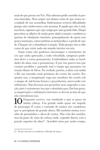 52 O CASTELO INTERIOR
mais do que pensar em Vós. Não sabemos pedir conselho às pes-
soas instruídas. Nem sequer nos damos conta de que temos ne-
cessidade de nos aconselhar. Enfrentamos terríveis dificuldades
porque não conhecemos a nós mesmas. E aquilo que não é mal,
mas bem, supomos que seja castigo por uma grande falta. Daqui
procedem as aflições de muita gente dada à oração e também as
queixas de tribulações interiores (principalmente de quem tem
pouca instrução), como também as melancolias e a perda de saú-
de. Chegam até a abandonar a oração. Tudo porque não se dão
conta de que existe todo um mundo interior em nós.
Assim como não podemos interromper o movimento do
céu que anda apressado, a toda velocidade, tampouco pode-
mos deter o nosso pensamento. Confundimos todas as facul-
dades da alma com o pensamento. E por isso parece-nos que
estamos perdidas e gastando mal o tempo que passamos em
oração diante de Deus. Na verdade, porém, a alma está unida
a Ele nas moradas mais próximas do centro do castelo. En-
quanto isso, a imaginação vaga nos arredores do castelo sob
o ataque de mil bestas ferozes e peçonhentas, merecendo esse
sofrimento. Não devemos nos perturbar nem suspender a ora-
ção, pois é exatamente isso que o demônio quer. Em boa parte,
as inquietações e tribulações interiores se devem ao fato de que
não entendemos isso.
10Enquanto escrevo, vou sondando o que se passa na
minha cabeça. Um grande ruído quase me impede
de prosseguir. É como o estrondo de muitos rios caudalosos
que se precipitam de grande altura. Há também muitas revo-
adas de passarinhos e silvos de ventos. Não vêm dos ouvidos,
mas da parte de cima da cabeça onde, segundo dizem, está a
porção superior da alma61
. Acreditei nisso por muito tempo,
61 Teoria corrente na medicina e filosofia da época.
 