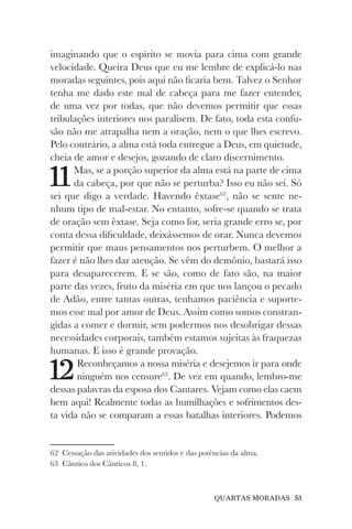 QUARTAS MORADAS 53
imaginando que o espírito se movia para cima com grande
velocidade. Queira Deus que eu me lembre de explicá-lo nas
moradas seguintes, pois aqui não ficaria bem. Talvez o Senhor
tenha me dado este mal de cabeça para me fazer entender,
de uma vez por todas, que não devemos permitir que essas
tribulações interiores nos paralisem. De fato, toda esta confu-
são não me atrapalha nem a oração, nem o que lhes escrevo.
Pelo contrário, a alma está toda entregue a Deus, em quietude,
cheia de amor e desejos, gozando de claro discernimento.
11Mas, se a porção superior da alma está na parte de cima
da cabeça, por que não se perturba? Isso eu não sei. Só
sei que digo a verdade. Havendo êxtase62
, não se sente ne-
nhum tipo de mal-estar. No entanto, sofre-se quando se trata
de oração sem êxtase. Seja como for, seria grande erro se, por
conta dessa dificuldade, deixássemos de orar. Nunca devemos
permitir que maus pensamentos nos perturbem. O melhor a
fazer é não lhes dar atenção. Se vêm do demônio, bastará isso
para desaparecerem. E se são, como de fato são, na maior
parte das vezes, fruto da miséria em que nos lançou o pecado
de Adão, entre tantas outras, tenhamos paciência e suporte-
mos esse mal por amor de Deus. Assim como somos constran-
gidas a comer e dormir, sem podermos nos desobrigar dessas
necessidades corporais, também estamos sujeitas às fraquezas
humanas. E isso é grande provação.
12Reconheçamos a nossa miséria e desejemos ir para onde
ninguém nos censure63
. De vez em quando, lembro-me
dessas palavras da esposa dos Cantares. Vejam como elas caem
bem aqui! Realmente todas as humilhações e sofrimentos des-
ta vida não se comparam a essas batalhas interiores. Podemos
62 Cessação das atividades dos sentidos e das potências da alma.
63 Cântico dos Cânticos 8, 1.
 