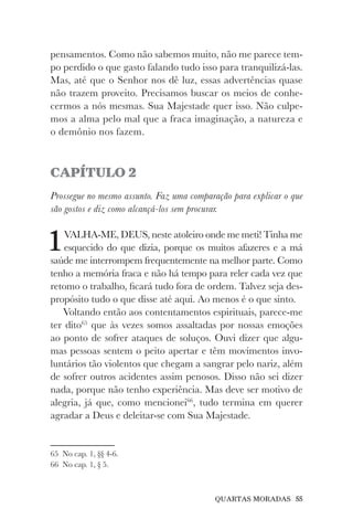QUARTAS MORADAS 55
pensamentos. Como não sabemos muito, não me parece tem-
po perdido o que gasto falando tudo isso para tranquilizá-las.
Mas, até que o Senhor nos dê luz, essas advertências quase
não trazem proveito. Precisamos buscar os meios de conhe-
cermos a nós mesmas. Sua Majestade quer isso. Não culpe-
mos a alma pelo mal que a fraca imaginação, a natureza e
o demônio nos fazem.
CAPÍTULO 2
Prossegue no mesmo assunto. Faz uma comparação para explicar o que
são gostos e diz como alcançá-los sem procurar.
1VALHA-ME, DEUS, neste atoleiro onde me meti! Tinha me
esquecido do que dizia, porque os muitos afazeres e a má
saúde me interrompem frequentemente na melhor parte. Como
tenho a memória fraca e não há tempo para reler cada vez que
retomo o trabalho, ficará tudo fora de ordem. Talvez seja des-
propósito tudo o que disse até aqui. Ao menos é o que sinto.
Voltando então aos contentamentos espirituais, parece-me
ter dito65
que às vezes somos assaltadas por nossas emoções
ao ponto de sofrer ataques de soluços. Ouvi dizer que algu-
mas pessoas sentem o peito apertar e têm movimentos invo-
luntários tão violentos que chegam a sangrar pelo nariz, além
de sofrer outros acidentes assim penosos. Disso não sei dizer
nada, porque não tenho experiência. Mas deve ser motivo de
alegria, já que, como mencionei66
, tudo termina em querer
agradar a Deus e deleitar-se com Sua Majestade.
65 No cap. 1, §§ 4-6.
66 No cap. 1, § 5.
 