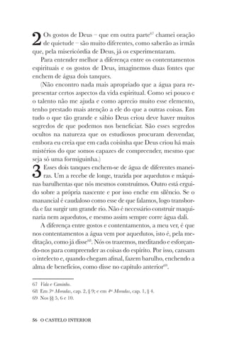 56 O CASTELO INTERIOR
2Os gostos de Deus – que em outra parte67
chamei oração
de quietude – são muito diferentes, como saberão as irmãs
que, pela misericórdia de Deus, já os experimentaram.
Para entender melhor a diferença entre os contentamentos
espirituais e os gostos de Deus, imaginemos duas fontes que
enchem de água dois tanques.
(Não encontro nada mais apropriado que a água para re-
presentar certos aspectos da vida espiritual. Como sei pouco e
o talento não me ajuda e como aprecio muito esse elemento,
tenho prestado mais atenção a ele do que a outras coisas. Em
tudo o que tão grande e sábio Deus criou deve haver muitos
segredos de que podemos nos beneficiar. São esses segredos
ocultos na natureza que os estudiosos procuram desvendar,
embora eu creia que em cada coisinha que Deus criou há mais
mistérios do que somos capazes de compreender, mesmo que
seja só uma formiguinha.)
3Esses dois tanques enchem-se de água de diferentes manei-
ras. Um a recebe de longe, trazida por aquedutos e máqui-
nas barulhentas que nós mesmos construímos. Outro está ergui-
do sobre a própria nascente e por isso enche em silêncio. Se o
manancial é caudaloso como esse de que falamos, logo transbor-
da e faz surgir um grande rio. Não é necessário construir maqui-
naria nem aquedutos, e mesmo assim sempre corre água dali.
A diferença entre gostos e contentamentos, a meu ver, é que
nos contentamentos a água vem por aquedutos, isto é, pela me-
ditação, como já disse68
. Nós os trazemos, meditando e esforçan-
do-nos para compreender as coisas do espírito. Por isso, cansam
o intelecto e, quando chegam afinal, fazem barulho, enchendo a
alma de benefícios, como disse no capítulo anterior69
.
67 Vida e Caminho.
68 Em 3as
Moradas, cap. 2, § 9; e em 4as
Moradas, cap. 1, § 4.
69 Nos §§ 5, 6 e 10.
 