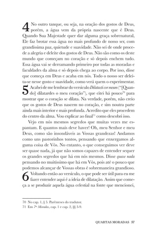 QUARTAS MORADAS 57
4No outro tanque, ou seja, na oração dos gostos de Deus,
porém, a água vem da própria nascente que é Deus.
Quando Sua Majestade quer dar alguma graça sobrenatural,
Ele faz brotar essa água no mais profundo de nosso ser, com
grandíssima paz, quietude e suavidade. Não sei de onde proce-
de a alegria e deleite dos gostos de Deus. Não são como os deste
mundo que começam no coração e só depois enchem tudo.
Essa água vai se derramando primeiro por todas as moradas e
faculdades da alma e só depois chega ao corpo. Por isso, disse
que começa em Deus e acaba em nós. Todo o nosso ser delei-
ta-se nesse gosto e suavidade, como verá quem o experimentar.
5AcabeidemelembrardoversículoDilatasticormeum(“[Quan-
do] dilatardes o meu coração”), que citei há pouco70
para
mostrar que o coração se dilata. Na verdade, porém, não creio
que os gostos de Deus nascem no coração, e sim noutra parte
ainda mais interior e mais profunda. Acredito que eles procedem
do centro da alma. Vou explicar ao final71
como descobri isso.
Vejo em nós mesmos segredos que muitas vezes me es-
pantam. E quantos mais deve haver! Oh, meu Senhor e meu
Deus, como são insondáveis as Vossas grandezas! Andamos
como uns pastorinhos tontos, pensando que enxergamos al-
guma coisa de Vós. No entanto, o que conseguimos ver deve
ser quase nada, já que não somos capazes de entender sequer
os grandes segredos que há em nós mesmos. Disse quase nada
pensando no muitíssimo que há em Vós, pois até o pouco que
podemos alcançar de Vossas obras é sobremaneira grandioso.
6Voltando então ao versículo, o que pode ser útil para eu me
fazer entender aqui é a ideia de dilatação. Assim que come-
ça a se produzir aquela água celestial na fonte que mencionei,
70 No cap. 1, § 5. Parênteses do tradutor.
71 Em 7as
Moradas, cap. 1 e cap. 2, §§ 3-9.
 