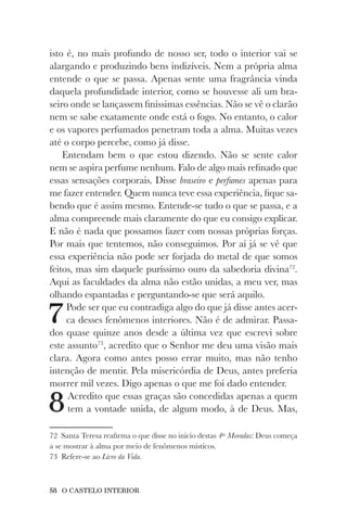 58 O CASTELO INTERIOR
isto é, no mais profundo de nosso ser, todo o interior vai se
alargando e produzindo bens indizíveis. Nem a própria alma
entende o que se passa. Apenas sente uma fragrância vinda
daquela profundidade interior, como se houvesse ali um bra-
seiro onde se lançassem finíssimas essências. Não se vê o clarão
nem se sabe exatamente onde está o fogo. No entanto, o calor
e os vapores perfumados penetram toda a alma. Muitas vezes
até o corpo percebe, como já disse.
Entendam bem o que estou dizendo. Não se sente calor
nem se aspira perfume nenhum. Falo de algo mais refinado que
essas sensações corporais. Disse braseiro e perfumes apenas para
me fazer entender. Quem nunca teve essa experiência, fique sa-
bendo que é assim mesmo. Entende-se tudo o que se passa, e a
alma compreende mais claramente do que eu consigo explicar.
E não é nada que possamos fazer com nossas próprias forças.
Por mais que tentemos, não conseguimos. Por aí já se vê que
essa experiência não pode ser forjada do metal de que somos
feitos, mas sim daquele puríssimo ouro da sabedoria divina72
.
Aqui as faculdades da alma não estão unidas, a meu ver, mas
olhando espantadas e perguntando-se que será aquilo.
7Pode ser que eu contradiga algo do que já disse antes acer-
ca desses fenômenos interiores. Não é de admirar. Passa-
dos quase quinze anos desde a última vez que escrevi sobre
este assunto73
, acredito que o Senhor me deu uma visão mais
clara. Agora como antes posso errar muito, mas não tenho
intenção de mentir. Pela misericórdia de Deus, antes preferia
morrer mil vezes. Digo apenas o que me foi dado entender.
8Acredito que essas graças são concedidas apenas a quem
tem a vontade unida, de algum modo, à de Deus. Mas,
72 Santa Teresa reafirma o que disse no início destas 4as
Moradas: Deus começa
a se mostrar à alma por meio de fenômenos místicos.
73 Refere-se ao Livro da Vida.
 