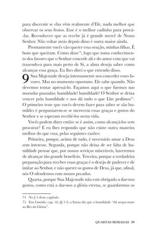 QUARTAS MORADAS 59
para discernir se elas vêm realmente d’Ele, nada melhor que
observar os seus frutos. Esse é o melhor cadinho para prová-
-las. Reconhecer que as recebe já é grande mercê de Nosso
Senhor. Não voltar atrás depois disso é outra maior ainda.
Prontamente vocês vão querer essa oração, minhas filhas. É
bom que queiram. Como disse74
, logo que toma conhecimen-
to dos favores que o Senhor concede ali e do amor com que vai
trazendo-a para mais perto de Si, a alma deseja saber como
alcançar essa graça. Eu lhes direi o que entendo disso.
9Sua Majestade deseja intensamente nos conceder esses fa-
vores. Mas no momento oportuno. Ele sabe quando. Não
devemos tentar apressá-lo. Façamos aqui o que fizemos nas
moradas passadas: humildade! humildade! O Senhor se deixa
vencer pela humildade e nos dá tudo o que Lhe pedimos75
.
O primeiro teste que vocês devem fazer para saber se são hu-
mildes é perguntarem-se se merecem essas graças e gostos do
Senhor e se esperam recebê-los nesta vida.
Vocês podem dizer então: se é assim, como alcançá-los sem
procurar? E eu lhes respondo que não existe outra maneira
melhor do que essa, pelas seguintes razões:
Primeira, porque, acima de tudo, é necessário amar a Deus
sem interesse. Segunda, porque não deixa de ser falta de hu-
mildade pensar que, por nossos serviços miseráveis, haveremos
de alcançar tão grande benefício. Terceira, porque a verdadeira
preparação para receber essas graças é o desejo de padecer e de
imitar ao Senhor, e não querer os gostos de Deus, já que, afinal,
nós O ofendemos com nossos pecados.
Quarta, porque Sua Majestade não está obrigado a dar-nos
gostos, como está a dar-nos a glória eterna, se guardarmos os
74 No § 5 deste capítulo.
75 Em Caminho, cap. 16, §§ 1-3, a Santa diz que a humildade “dá xeque-mate
ao Rei da Glória”.
 