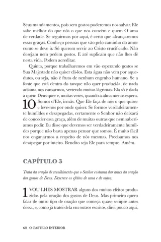 60 O CASTELO INTERIOR
Seus mandamentos, pois sem gostos poderemos nos salvar. Ele
sabe melhor do que nós o que nos convém e quem O ama
de verdade. Se seguirmos por aqui, é certo que alcançaremos
essas graças. Conheço pessoas que vão pelo caminho do amor
como se deve ir. Só querem servir ao Cristo crucificado. Não
desejam nem pedem gostos. E até suplicam que não lhes dê
nesta vida. Podem acreditar.
Quinta, porque trabalharemos em vão esperando gostos se
Sua Majestade não quiser dá-los. Esta água não vem por aque-
dutos, ou seja, não é fruto de nenhum engenho humano. Se a
fonte que está dentro do tanque não quer produzi-la, de nada
adianta nos cansarmos, vertendo muitas lágrimas. Ela só é dada
a quem Deus quer e, muitas vezes, quando a alma menos espera.
10Somos d’Ele, irmãs. Que Ele faça de nós o que quiser
e leve-nos por onde quiser. Se formos verdadeiramen-
te humildes e desapegadas, certamente o Senhor não deixará
de conceder essa graça, além de muitas outras que nem saberí-
amos pedir. Eu disse que devemos ser verdadeiramente humil-
des porque não basta apenas pensar que somos. É muito fácil
nos enganarmos a respeito de nós mesmas. Precisamos nos
desapegar por inteiro. Bendito seja Ele para sempre. Amém.
CAPÍTULO 3
Trata da oração de recolhimento que o Senhor costuma dar antes da oração
dos gostos de Deus. Descreve os efeitos de uma e de outra.
1VOU LHES MOSTRAR alguns dos muitos efeitos produ-
zidos pela oração dos gostos de Deus. Mas primeiro quero
falar de outro tipo de oração que começa quase sempre antes
dessa, e, como já tratei dela em outros escritos, direi pouco aqui.
 