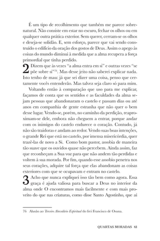 QUARTAS MORADAS 61
É um tipo de recolhimento que também me parece sobre-
natural. Não consiste em estar no escuro, fechar os olhos ou em
qualquer outra prática exterior. Sem querer, cerram-se os olhos
e deseja-se solidão. E, sem esforço, parece que vai sendo cons-
truído o edifício da oração dos gostos de Deus. Assim o apego às
coisas do mundo diminui à medida que a alma recupera a força
primordial que tinha perdido.
2Dizem que às vezes “a alma entra em si” e outras vezes “se
põe sobre si”76
. Mas desse jeito não saberei explicar nada.
Isto tenho de mau: já que sei dizer uma coisa, penso que cer-
tamente vocês entenderão. Mas talvez seja claro só para mim.
Voltando então à comparação que uso para me explicar,
façamos de conta que os sentidos e as faculdades da alma se-
jam pessoas que abandonaram o castelo e passam dias ou até
anos em companhia de gente estranha que não quer o bem
desse lugar. Vendo-se, porém, no caminho da perdição, reapro-
ximam-se dele, embora não cheguem a entrar, porque andar
com os inimigos do castelo endurece o coração. Contudo, já
não são traidoras e andam ao redor. Vendo suas boas intenções,
o grande Rei que está no castelo, por imensa misericórdia, quer
trazê-las de novo a Si. Como bom pastor, assobia de maneira
tão suave que os ouvidos quase não percebem. Ainda assim, faz
que reconheçam a Sua voz para que não andem tão perdidas e
voltem à sua morada. Por fim, quando esse assobio penetra nos
seus corações, adquire tal força que elas abandonam as coisas
exteriores com que se ocupavam e entram no castelo.
3Acho que nunca expliquei isso tão bem como agora. Essa
graça é ajuda valiosa para buscar a Deus no interior da
alma onde O encontramos mais facilmente e com mais pro-
veito do que nas criaturas, como disse Santo Agostinho, que aí
76 Alusão ao Terceiro Abecedário Espiritual do frei Francisco de Osuna.
 