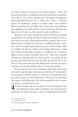 62 O CASTELO INTERIOR
O achou depois de procurar em muitos lugares77
. Mas não
pensem que pode ser adquirida por meio do intelecto, pensan-
do-se que se tem a Deus dentro de si. Nem pela imaginação,
representando-O dentro de si. Tudo isso é bom e excelente
forma de meditação, porque se funda sobre esta verdade:
Deus está dentro de nós. Mas não é disso que estou falando,
pois qualquer um pode fazê-lo (com a graça do Senhor, que
fique claro). O que vou lhes mostrar agora é diferente.
Algumas vezes, antes mesmo de pensar em Deus, essa gente
já está dentro do castelo. Sentiu o assobio do seu pastor, não sei
por onde nem como. Não foi pelos ouvidos, porque não se ouve
nada. Sente-se claramente um suave recolhimento para o inte-
rior, como verá quem passar por isso, pois eu não consigo expli-
car melhor. Se não me engano, li em algum lugar que é como
um ouriço ou tartaruga quando se recolhem em si mesmos.
Quem escreveu devia entender bem isso78
. Mas esses animais
entram em si quando querem. Aqui, porém, esse entrar em nós
mesmos não depende da nossa vontade, mas da de Nosso Se-
nhor. Tenho para mim que Sua Majestade concede essa graça
a pessoas que já estão dando adeus às coisas do mundo.
Não me parece que seja recompensa por boas obras, pois
nem todos que desejam conseguem realizá-las. É uma manei-
ra pela qual o Senhor chama a cada um em particular para
que fique atento às coisas interiores. Creio que, se queremos
dar lugar a Sua Majestade, Ele não concederá só isso a quem
já começa a chamar para mais.
4Louve-O muito quem reconhecer em si semelhante mer-
cê. É muitíssimo justo saber valorizá-la. As ações de graças
dadas por ela farão com que a alma se disponha para receber
77 Confissões 10, 27.
78 Nova menção ao Terceiro Abecedário.
 