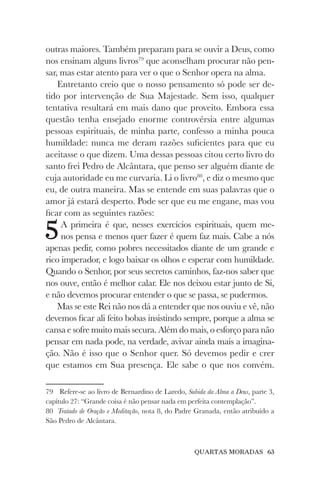 QUARTAS MORADAS 63
outras maiores. Também preparam para se ouvir a Deus, como
nos ensinam alguns livros79
que aconselham procurar não pen-
sar, mas estar atento para ver o que o Senhor opera na alma.
Entretanto creio que o nosso pensamento só pode ser de-
tido por intervenção de Sua Majestade. Sem isso, qualquer
tentativa resultará em mais dano que proveito. Embora essa
questão tenha ensejado enorme controvérsia entre algumas
pessoas espirituais, de minha parte, confesso a minha pouca
humildade: nunca me deram razões suficientes para que eu
aceitasse o que dizem. Uma dessas pessoas citou certo livro do
santo frei Pedro de Alcântara, que penso ser alguém diante de
cuja autoridade eu me curvaria. Li o livro80
, e diz o mesmo que
eu, de outra maneira. Mas se entende em suas palavras que o
amor já estará desperto. Pode ser que eu me engane, mas vou
ficar com as seguintes razões:
5A primeira é que, nesses exercícios espirituais, quem me-
nos pensa e menos quer fazer é quem faz mais. Cabe a nós
apenas pedir, como pobres necessitados diante de um grande e
rico imperador, e logo baixar os olhos e esperar com humildade.
Quando o Senhor, por seus secretos caminhos, faz-nos saber que
nos ouve, então é melhor calar. Ele nos deixou estar junto de Si,
e não devemos procurar entender o que se passa, se pudermos.
Mas se este Rei não nos dá a entender que nos ouviu e vê, não
devemos ficar ali feito bobas insistindo sempre, porque a alma se
cansa e sofre muito mais secura. Além do mais, o esforço para não
pensar em nada pode, na verdade, avivar ainda mais a imagina-
ção. Não é isso que o Senhor quer. Só devemos pedir e crer
que estamos em Sua presença. Ele sabe o que nos convém.
79 Refere-se ao livro de Bernardino de Laredo, Subida da Alma a Deus, parte 3,
capítulo 27: “Grande coisa é não pensar nada em perfeita contemplação”.
80 Tratado de Oração e Meditação, nota 8, do Padre Granada, então atribuído a
São Pedro de Alcântara.
 