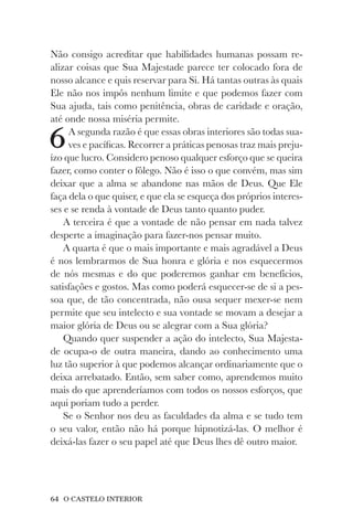 64 O CASTELO INTERIOR
Não consigo acreditar que habilidades humanas possam re-
alizar coisas que Sua Majestade parece ter colocado fora de
nosso alcance e quis reservar para Si. Há tantas outras às quais
Ele não nos impôs nenhum limite e que podemos fazer com
Sua ajuda, tais como penitência, obras de caridade e oração,
até onde nossa miséria permite.
6A segunda razão é que essas obras interiores são todas sua-
ves e pacíficas. Recorrer a práticas penosas traz mais preju-
ízo que lucro. Considero penoso qualquer esforço que se queira
fazer, como conter o fôlego. Não é isso o que convém, mas sim
deixar que a alma se abandone nas mãos de Deus. Que Ele
faça dela o que quiser, e que ela se esqueça dos próprios interes-
ses e se renda à vontade de Deus tanto quanto puder.
A terceira é que a vontade de não pensar em nada talvez
desperte a imaginação para fazer-nos pensar muito.
A quarta é que o mais importante e mais agradável a Deus
é nos lembrarmos de Sua honra e glória e nos esquecermos
de nós mesmas e do que poderemos ganhar em benefícios,
satisfações e gostos. Mas como poderá esquecer-se de si a pes-
soa que, de tão concentrada, não ousa sequer mexer-se nem
permite que seu intelecto e sua vontade se movam a desejar a
maior glória de Deus ou se alegrar com a Sua glória?
Quando quer suspender a ação do intelecto, Sua Majesta-
de ocupa-o de outra maneira, dando ao conhecimento uma
luz tão superior à que podemos alcançar ordinariamente que o
deixa arrebatado. Então, sem saber como, aprendemos muito
mais do que aprenderíamos com todos os nossos esforços, que
aqui poriam tudo a perder.
Se o Senhor nos deu as faculdades da alma e se tudo tem
o seu valor, então não há porque hipnotizá-las. O melhor é
deixá-las fazer o seu papel até que Deus lhes dê outro maior.
 