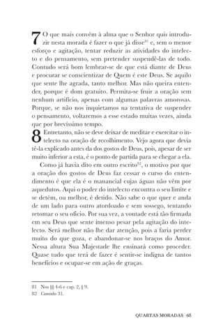 QUARTAS MORADAS 65
7O que mais convém à alma que o Senhor quis introdu-
zir nesta morada é fazer o que já disse81
e, sem o menor
esforço e agitação, tentar reduzir as atividades do intelec-
to e do pensamento, sem pretender suspendê-las de todo.
Contudo será bom lembrar-se de que está diante de Deus
e procurar se conscientizar de Quem é este Deus. Se aquilo
que sente lhe agrada, tanto melhor. Mas não queira enten-
der, porque é dom gratuito. Permita-se fruir a oração sem
nenhum artifício, apenas com algumas palavras amorosas.
Porque, se não nos inquietamos na tentativa de suspender
o pensamento, voltaremos a esse estado muitas vezes, ainda
que por brevíssimo tempo.
8Entretanto, não se deve deixar de meditar e exercitar o in-
telecto na oração de recolhimento. Vejo agora que devia
tê-la explicado antes da dos gostos de Deus, pois, apesar de ser
muito inferior a esta, é o ponto de partida para se chegar a ela.
Como já havia dito em outro escrito82
, o motivo por que
a oração dos gostos de Deus faz cessar o curso do enten-
dimento é que ela é o manancial cujas águas não vêm por
aquedutos. Aqui o poder do intelecto encontra o seu limite e
se detém, ou melhor, é detido. Não sabe o que quer e anda
de um lado para outro atordoado e sem sossego, tentando
retomar o seu ofício. Por sua vez, a vontade está tão firmada
em seu Deus que sente imenso pesar pela agitação do inte-
lecto. Será melhor não lhe dar atenção, pois a faria perder
muito do que goza, e abandonar-se nos braços do Amor.
Nessa altura Sua Majestade lhe ensinará como proceder.
Quase tudo que terá de fazer é sentir-se indigna de tantos
benefícios e ocupar-se em ação de graças.
81 Nos §§ 4-6 e cap. 2, § 9.
82 Caminho 31.
 