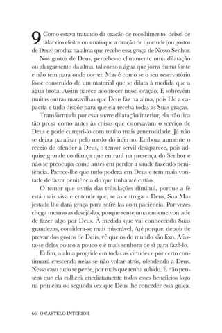 66 O CASTELO INTERIOR
9Como estava tratando da oração de recolhimento, deixei de
falar dos efeitos ou sinais que a oração de quietude (ou gostos
de Deus) produz na alma que recebe essa graça de Nosso Senhor.
Nos gostos de Deus, percebe-se claramente uma dilatação
ou alargamento da alma, tal como a água que jorra duma fonte
e não tem para onde correr. Mas é como se o seu reservatório
fosse construído de um material que se dilata à medida que a
água brota. Assim parece acontecer nessa oração. E sobrevêm
muitas outras maravilhas que Deus faz na alma, pois Ele a ca-
pacita e tudo dispõe para que ela receba todas as Suas graças.
Transformada por essa suave dilatação interior, ela não fica
tão presa como antes às coisas que estorvavam o serviço de
Deus e pode cumpri-lo com muito mais generosidade. Já não
se deixa paralisar pelo medo do inferno. Embora aumente o
receio de ofender a Deus, o temor servil desaparece, pois ad-
quire grande confiança que entrará na presença do Senhor e
não se preocupa como antes em perder a saúde fazendo peni-
tência. Parece-lhe que tudo poderá em Deus e tem mais von-
tade de fazer penitência do que tinha até então.
O temor que sentia das tribulações diminui, porque a fé
está mais viva e entende que, se as entrega a Deus, Sua Ma-
jestade lhe dará graça para sofrê-las com paciência. Por vezes
chega mesmo as desejá-las, porque sente uma enorme vontade
de fazer algo por Deus. À medida que vai conhecendo Suas
grandezas, considera-se mais miserável. Até porque, depois de
provar dos gostos de Deus, vê que os do mundo são lixo. Afas-
ta-se deles pouco a pouco e é mais senhora de si para fazê-lo.
Enfim, a alma progride em todas as virtudes e por certo con-
tinuará crescendo nelas se não voltar atrás, ofendendo a Deus.
Nesse caso tudo se perde, por mais que tenha subido. E não pen-
sem que ela colherá imediatamente todos esses benefícios logo
na primeira ou segunda vez que Deus lhe conceder essa graça.
 