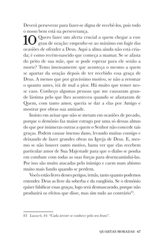 QUARTAS MORADAS 67
Deverá perseverar para fazer-se digna de recebê-los, pois todo
o nosso bem está na perseverança.
10Quero fazer um alerta crucial a quem chegar a esse
grau de oração: empenhe-se ao máximo em fugir das
ocasiões de ofender a Deus. Aqui a alma ainda não está cria-
da; é como recém-nascido que começa a mamar. Se se afasta
do peito de sua mãe, que se pode esperar para ele senão a
morte? Temo imensamente que aconteça o mesmo a quem
se apartar da oração depois de ter recebido essa graça de
Deus. A menos que por gravíssimo motivo, se não a retomar
o quanto antes, irá de mal a pior. Há muito que temer nes-
se caso. Conheço algumas pessoas que me causaram gran-
de lástima pelo que lhes aconteceu quando se afastaram de
Quem, com tanto amor, queria se dar a elas por Amigo e
mostrar por obras sua amizade.
Insisto em avisar que não se metam em ocasiões de pecado,
porque o demônio faz maior estrago por uma só dessas almas
do que por inúmeras outras a quem o Senhor não concede tais
graças. Podem causar imenso dano, levando muitas consigo e
deixando de fazer grandes obras na Igreja de Deus. E, mes-
mo se não houver outro motivo, basta ver que elas recebem
particular amor de Sua Majestade para que o diabo se ponha
em combate com todas as suas forças para desencaminhá-las.
Por isso são muito atacadas pelo inimigo e caem num abismo
muito mais fundo quando se perdem.
Vocês estão livres desses perigos, irmãs, tanto quanto podemos
entender. Deus as livre da soberba e da vanglória. Se o demônio
quiser falsificar essas graças, logo será desmascarado, porque não
produzirá os efeitos que disse, mas sim tudo ao contrário83
.
83 Lucas 6, 44: “Cada árvore se conhece pelo seu fruto”.
 
