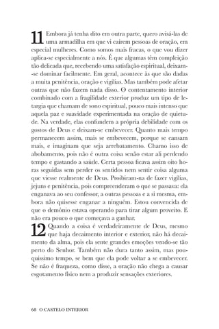 68 O CASTELO INTERIOR
11Embora já tenha dito em outra parte, quero avisá-las de
uma armadilha em que vi caírem pessoas de oração, em
especial mulheres. Como somos mais fracas, o que vou dizer
aplica-se especialmente a nós. É que algumas têm compleição
tão delicada que, recebendo uma satisfação espiritual, deixam-
-se dominar facilmente. Em geral, acontece às que são dadas
a muita penitência, oração e vigílias. Mas também pode afetar
outras que não fazem nada disso. O contentamento interior
combinado com a fragilidade exterior produz um tipo de le-
targia que chamam de sono espiritual, pouco mais intenso que
aquela paz e suavidade experimentada na oração de quietu-
de. Na verdade, elas confundem a própria debilidade com os
gostos de Deus e deixam-se embevecer. Quanto mais tempo
permanecem assim, mais se embevecem, porque se cansam
mais, e imaginam que seja arrebatamento. Chamo isso de
abobamento, pois não é outra coisa senão estar ali perdendo
tempo e gastando a saúde. Certa pessoa ficava assim oito ho-
ras seguidas sem perder os sentidos nem sentir coisa alguma
que viesse realmente de Deus. Proibiram-na de fazer vigílias,
jejuns e penitência, pois compreenderam o que se passava: ela
enganava ao seu confessor, a outras pessoas e a si mesma, em-
bora não quisesse enganar a ninguém. Estou convencida de
que o demônio estava operando para tirar algum proveito. E
não era pouco o que começava a ganhar.
12Quando a coisa é verdadeiramente de Deus, mesmo
que haja decaimento interior e exterior, não há decai-
mento da alma, pois ela sente grandes emoções vendo-se tão
perto do Senhor. Também não dura tanto assim, mas pou-
quíssimo tempo, se bem que ela pode voltar a se embevecer.
Se não é fraqueza, como disse, a oração não chega a causar
esgotamento físico nem a produzir sensações exteriores.
 
