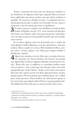 6 O CASTELO INTERIOR
Tenho a memória tão fraca que me daria por satisfeita se
me lembrasse de algumas coisas que, segundo dizem, ficaram
bem explicadas em outros escritos, mas que talvez tenham se
perdido1
. Se nem isso o Senhor me der, e se ninguém tirar ne-
nhum proveito do que eu disser, terei lucrado em me cansar e
aumentar a dor de cabeça por amor à obediência.
3E assim começo a cumprir esta obediência no dia da San-
tíssima Trindade, ano de 1577, neste mosteiro de São José
do Carmo, em Toledo, onde estou presentemente, sujeitando-
-me em tudo ao parecer dos grandes letrados2
que me manda-
ram escrever.
Se eu disser alguma coisa em desacordo com o ensino da
santa Igreja Católica Romana, será por ignorância e não por
malícia. Disso se pode ter certeza. Pela bondade de Deus, sem-
pre estive e estarei sujeita a ela. Seja para sempre bendito e
glorificado. Amém!
4Quem me mandou escrever disse que as monjas dos nos-
sos mosteiros de Nossa Senhora do Carmo necessitam
que alguém lhes esclareça algumas dúvidas em matéria de ora-
ção3
. Parece-lhe que as mulheres se entendem melhor umas
com as outras e, com o amor que elas têm por mim, seria mais
apropriado que eu lhes falasse. Assim, escrevendo como quem
fala com elas, espero acertar em dizer algo proveitoso, mesmo
porque parece loucura pensar que também possa vir a calhar
para outras pessoas. Nosso Senhor me fará imensa graça se
isto servir para que alguma delas O louve um pouquinho mais.
Sua Majestade bem sabe que eu não pretendo outra coisa.
1 Referência à autobiografia Livro da Vida, que estava em poder da Inquisição.
2 Menção ao padre Jerónimo Gracián, seu diretor espiritual, e ao doutor Alonso
Velázquez, seu confessor.
3 Foi Gracián quem lhe mandou escrever este livro.
 