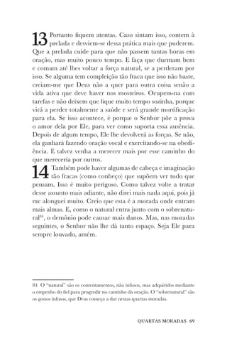QUARTAS MORADAS 69
13Portanto fiquem atentas. Caso sintam isso, contem à
prelada e desviem-se dessa prática mais que puderem.
Que a prelada cuide para que não passem tantas horas em
oração, mas muito pouco tempo. E faça que durmam bem
e comam até lhes voltar a força natural, se a perderam por
isso. Se alguma tem compleição tão fraca que isso não baste,
creiam-me que Deus não a quer para outra coisa senão a
vida ativa que deve haver nos mosteiros. Ocupem-na com
tarefas e não deixem que fique muito tempo sozinha, porque
virá a perder totalmente a saúde e será grande mortificação
para ela. Se isso acontece, é porque o Senhor põe a prova
o amor dela por Ele, para ver como suporta essa ausência.
Depois de algum tempo, Ele lhe devolverá as forças. Se não,
ela ganhará fazendo oração vocal e exercitando-se na obedi-
ência. E talvez venha a merecer mais por esse caminho do
que mereceria por outros.
14Também pode haver algumas de cabeça e imaginação
tão fracas (como conheço) que supõem ver tudo que
pensam. Isso é muito perigoso. Como talvez volte a tratar
desse assunto mais adiante, não direi mais nada aqui, pois já
me alonguei muito. Creio que esta é a morada onde entram
mais almas. E, como o natural entra junto com o sobrenatu-
ral84
, o demônio pode causar mais danos. Mas, nas moradas
seguintes, o Senhor não lhe dá tanto espaço. Seja Ele para
sempre louvado, amém.
84 O “natural” são os contentamentos, não infusos, mas adquiridos mediante
o empenho do fiel para progredir no caminho da oração. O “sobrenatural” são
os gostos infusos, que Deus começa a dar nestas quartas moradas.
 