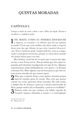 70 O CASTELO INTERIOR
QUINTAS MORADAS
CAPÍTULO 1
Começa a tratar de como a alma se une a Deus na oração. Ensina a
reconhecer a verdadeira união.
1OH, IRMÃS, COMO EU PODERIA DESCREVER
a riqueza, os tesouros e os deleites que há nas quintas
moradas? Creio que seria melhor não dizer nada a respeito
desta nem das que faltam, já que não é possível descrevê-
-las. Nem o intelecto pode compreendê-las, nem as compa-
rações conseguem retratá-las, porque as coisas deste mundo
são muito baixas para esse fim.
Meu Senhor, enviai luz do céu para que eu possa dar algu-
ma luz a estas Vossas servas. Não permitais que elas sejam en-
ganadas pelo demônio transfigurado em anjo de luz. Algumas
experimentam muito habitualmente esses gozos e só desejam
contentar-Vos. Disse algumas, mas há bem poucas que não en-
tram nestas moradas de que tratarei agora.
2Disse que a maioria chega a estas quintas moradas porque
aqui há variados graus de oração. Mas creio que poucas
entram em certos aposentos destas moradas. De todo modo,
o simples fato de alcançar a porta já é imensa misericórdia de
Deus, porque muitos são os chamados, e poucos os escolhidos85
.
3Embora todas nós que vestimos este hábito sagrado do
Carmelo sejamos chamadas à oração e à contemplação
85 Mateus 22, 14.
 
